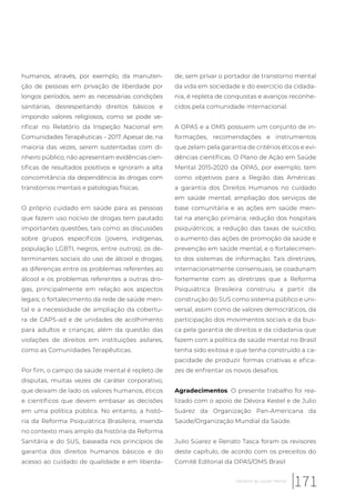 humanos, através, por exemplo, da manuten-
ção de pessoas em privação de liberdade por
longos períodos, sem as necessárias condições
sanitárias, desrespeitando direitos básicos e
impondo valores religiosos, como se pode ve-
rificar no Relatório da Inspeção Nacional em
Comunidades Terapêuticas – 2017. Apesar de, na
maioria das vezes, serem sustentadas com di-
nheiro público, não apresentam evidências cien-
tificas de resultados positivos e ignoram a alta
concomitância da dependência às drogas com
transtornos mentais e patologias físicas.
O próprio cuidado em saúde para as pessoas
que fazem uso nocivo de drogas tem pautado
importantes questões, tais como: as discussões
sobre grupos específicos (jovens, indígenas,
população LGBTI, negros, entre outros); os de-
terminantes sociais do uso de álcool e drogas;
as diferenças entre os problemas referentes ao
álcool e os problemas referentes a outras dro-
gas, principalmente em relação aos aspectos
legais; o fortalecimento da rede de saúde men-
tal e a necessidade de ampliação da cobertu-
ra de CAPS-ad e de unidades de acolhimento
para adultos e crianças; além da questão das
violações de direitos em instituições asilares,
como as Comunidades Terapêuticas.
Por fim, o campo da saúde mental é repleto de
disputas, muitas vezes de caráter corporativo,
que deixam de lado os valores humanos, éticos
e científicos que devem embasar as decisões
em uma política pública. No entanto, a histó-
ria da Reforma Psiquiátrica Brasileira, inserida
no contexto mais amplo da história da Reforma
Sanitária e do SUS, baseada nos princípios de
garantia dos direitos humanos básicos e do
acesso ao cuidado de qualidade e em liberda-
de, sem privar o portador de transtorno mental
da vida em sociedade e do exercício da cidada-
nia, é repleta de conquistas e avanços reconhe-
cidos pela comunidade internacional.
A OPAS e a OMS possuem um conjunto de in-
formações, recomendações e instrumentos
que zelam pela garantia de critérios éticos e evi-
dências científicas. O Plano de Ação em Saúde
Mental 2015-2020 da OPAS, por exemplo, tem
como objetivos para a Região das Américas:
a garantia dos Direitos Humanos no cuidado
em saúde mental; ampliação dos serviços de
base comunitária e as ações em saúde men-
tal na atenção primária; redução dos hospitais
psiquiátricos; a redução das taxas de suicídio;
o aumento das ações de promoção da saúde e
prevenção em saúde mental; e o fortalecimen-
to dos sistemas de informação. Tais diretrizes,
internacionalmente consensuais, se coadunam
fortemente com as diretrizes que a Reforma
Psiquiátrica Brasileira construiu a partir da
construção do SUS como sistema público e uni-
versal, assim como de valores democráticos, da
participação dos movimentos sociais e da bus-
ca pela garantia de direitos e da cidadania que
fazem com a política de saúde mental no Brasil
tenha sido exitosa e que tenha construído a ca-
pacidade de produzir formas criativas e efica-
zes de enfrentar os novos desafios.
Agradecimentos. O presente trabalho foi rea-
lizado com o apoio de Dévora Kestel e de Julio
Suárez da Organização Pan-Americana da
Saúde/Organização Mundial da Saúde.
Julio Súarez e Renato Tasca foram os revisores
deste capítulo, de acordo com os preceitos do
Comitê Editorial da OPAS/OMS Brasil
171Desafios da saúde mental
 