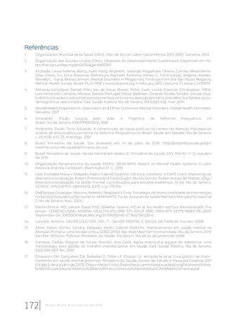 Referências
1. Organización Mundial de la Salud (OMS). Plan de Acción sobre Salud Mental 2013-2020. Genebra. 2013
2. Organização das Nações Unidas (ONU). Objetivos do Desenvolvimento Sustentável. Disponível em: ht-
tps://nacoesunidas.org/pos2015/agenda2030/
3. Andrade, Laura Helena; Wang, Yuan-Pang; Andreoni, Solange; Magalhaes Silveira, Camila; Alexandrino-
Silva, Clovis; Siu, Erica Rosanna; Nishimura, Raphael; Anthony, James C.; Farid Gattaz, Wagner; Kessler,
Ronald C.; Viana, Maria Carmen. Mental Disorders in Megacities: Findings from the São Paulo Megacity
Mental Health Survey, Brazil. PLoS ONE | www.plosone.org 2 February 2012 | Volume 7 | Issue 2 | e31879
4. Almeida Gonçalves, Daniel; Mari, Jair de Jesus; Bower, Peter; Gask, Linda; Dowrick, Christopher; Tófoli,
Luis Fernando; Campos, Mônica; Batista Portugal, Flávia; Ballester, Dinarte; Fortes, Sandra. Estudo mul-
ticêntrico brasileiro sobre transtornos mentais comuns na atenção primária: prevalência e fatores socio-
demográficos relacionados. Cad. Saúde Pública, Rio de Janeiro, 30(3):623-632, mar, 2014
5. World Health Organization. Depression and Other Commons Mental Disorders: Global Health Estimates.
Genebra. 2017
6. Amarante, Paulo. Loucos pela Vida: a Trajetória da Reforma Psiquiátrica no
Brasil. Rio de Janeiro: ENSP/FIOCRUZ, 1995
7. Amarante, Paulo; Torre, Eduardo. A constituição de novas práticas no campo da Atenção Psicossocial:
análise de dois projetos pioneiros na Reforma Psiquiátrica no Brasil. Saúde em Debate, Rio de Janeiro,
v. 25, n.58, p.12-25, maio/ago. 2001
8. Brasil. Ministério da Saúde. Site acessado em 14 de julho de 2018. http://portalms.saude.gov.br/
sistema-unico-de-saude/principios-do-sus
9. Brasil. Ministério da Saúde. Saúde mental em dados 12. Ministério da Saúde. SAS. Ano 10, n° 12, outubro
de 2015
10. Organização Panamericana da Saúde (OPAS). WHO-AIMS: Report on Mental Health Systems in Latin
America and the Caribbean. Washington D. C.. 2013
11. Leal, Erotildes Maria e Delgado, Pedro Gabriel Godinho. Clínica e cotidiano: o CAPS como dispositivo de
desinstitucionalização. Roseni Pinheiro;Ana Paula Guljor; Aluisio Gomes; Ruben Araújo de Mattos. (Org.).
Desinstitucionalização na saúde mental: contribuições para estudos avaliativos.. 1a ed. Rio de Janeiro:
CEPESC: IMS/LAPPIS: ABRASCO, 2007, v., p. 137-154
12. Dell’Acqua, Giuseppe. Mezzina, Roberto. Resposta à Crise: Estratégia de Intencionalidade da Intervenção
no Serviço Psiquiátrico Territorial. In: AMARANTE, Paulo. Arquivos de Saúde Mental e Atenção Psicossocial
2. Rio de Janeiro: Nau, 2005
13. Martin Prince, MD, Vikram Patel, PhD, Shekhar Saxena, MD et al. No Health without Mental Health The
lancet . SERIES|GLOBAL MENTAL HEALTH| VOLUME 370, ISSUE 9590, P859-877, SEPTEMBER 08, 2007.
September 04, 2007DOI:https://doi.org/10.1016/S0140-6736(07)61238-0
14. Lancetti, Antonio. SAUDELOUCURA, VOL. 7 – SAUDE MENTAL E SAUDE DA FAMILIA. Hucitec, 2008
15. Athié, Karen; Fortes, Sandra; Delgado, Pedro Gabriel Godinho. Matriciamento em saúde mental na
Atenção Primária: uma revisão crítica (2000-2010). Rev Bras Med Fam Comunidade. Rio de Janeiro, 2013
Jan-Mar; 8(26):64-74Brasil. Ministério da Saúde. Portaria no
154 de 24 de janeiro de 2008
16. Campos, Gastão Wagner de Sousa; Domitti, Ana Carla. Apoio matricial e equipe de referência: uma
metodologia para gestão do trabalho interdisciplinar em saúde. Cad. Saúde Pública, Rio de Janeiro,
23(2):399-407, fev, 2007
17. Chiaverini DH, Gonçalves DA, Ballester D, Tófoli LF, Chazan LF, Almeida N, et al. Guia prático de matri-
ciamento em saúde mental [Internet]. Ministério da Saúde, Centro de Estudo e Pesquisa Coletiva; 2011
[citado 5 de outubro de 2017]. Disponível em: http://repositorio.caminhosdocuidado.org/bitstream/hand-
le/581/1/Guia%20pr%C3%A1tico%20de%20matriciamento%20em%20sa%C3%BAde%20mental.pdf
172 Relatório 30 anos de SUS, que SUS para 2030?
 