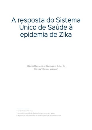 A resposta do Sistema
Único de Saúde à
epidemia de Zika
1
Fundação Oswaldo Cruz.
2
Centro de Integração de Dados e Conhecimento para Saúde.
2
Organização Pan-Americana da Saúde/Organização Mundial da Saúde.
Cláudio Maierovitch1
, Wanderson Kleber de
Oliveira2
, Enrique Vazquez3
 