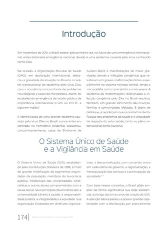 Introdução
Em novembro de 2015, o Brasil esteve, pela primeira vez, no fulcro de uma emergência internacio-
nal, antes declarada emergência nacional, devido à uma epidemia causada pelo vírus conhecido
como Zika.
Na ocasião, a Organização Mundial de Saúde
(OMS), em declaração internacional, desta-
cou a gravidade da situação no Brasil e o cará-
ter transnacional da epidemia pelo vírus Zika,
com a ocorrência concomitante de problemas
neurológicos e casos de microcefalia. Assim, foi
estabelecida emergência de saúde pública de
importância internacional (ESPII, ou PHEIC, a
sigla em inglês).1
A identificação de uma grande epidemia cau-
sada pelo vírus Zika no Brasil, nunca antes en-
contrada no hemisfério ocidental, ocasionou,
concomitantemente, casos de Síndrome de
Guillain-Barré e manifestações de maior gra-
vidade, devido a infecções congênitas que re-
sultaram em graves malformações fetais, espe-
cialmente no sistema nervoso central, tendo a
microcefalia como característica mais severa. A
epidemia de malformações relacionadas à in-
fecção congênita pelo Zika no Brasil resultou,
também, em grande sofrimento das crianças,
famílias e comunidades afetadas. É digna de
destaque, a rapidez em que ocorreram a identi-
ficação dos problemas de saúde e a velocidade
da resposta do setor saúde, tanto no plano in-
ternacional como nacional.
O Sistema Único de Saúde
e a Vigilância em Saúde
O Sistema Único de Saúde (SUS), estabeleci-
do pela Constituição Brasileira de 1988, é fruto
de grande mobilização de segmentos organi-
zados da população, membros da burocracia
pública, intelectuais das universidades, sindi-
calistas e outros atores comprometidos com a
causa social. Seus princípios doutrinários são: a
universalidade (direito à saúde), a responsabili-
dade pública, a integralidade e a equidade. Sua
organização é baseada em diretrizes organiza-
tivas: a descentralização, com comando único
em cada esfera de governo, a regionalização, a
hierarquização dos serviços e a participação da
sociedade.2, 3
Com base nesses conceitos, o Brasil pôde am-
pliar de forma significativa sua rede assisten-
cial, ao longo dos trinta anos de criação do SUS.
A atenção básica passou a possuir grande capi-
laridade, com a distribuição, por praticamente
174 Relatório 30 anos de SUS, que SUS para 2030?
 