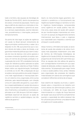 todo o território, das equipes da Estratégia de
Saúde da Família (ESF)a
, dentro da perspectiva
de acesso universal da população, mesmo que
alguns déficits de cobertura e restrições à inte-
gralidade, que estabelece a garantia do aces-
so a serviços especializados, exames laborato-
riais, procedimentos e internações, perdurem
temporariamente.
Do ponto de vista legal, as ações de vigilância
em saúde no Brasil derivam diretamente de
alguns princípios constitucionais, a saber: (a) o
disposto no Art. 196, que preconiza que a saú-
de é direito de todos e dever do Estado, a ser
garantido mediante políticas que visem à redu-
ção do risco de doença e de outros agravos e
ao acesso universal e igualitário às ações e ser-
viços, em termos de promoção, proteção e re-
cuperação; (b) no Art. 197, o estabelecimento da
noção de relevância pública aplicada às ações
e serviços de saúde, cabendo ao Poder Público
dispor sobre sua regulamentação, fiscalização
e controle; (c) no Art. 198, a disposição de que
as ações e serviços públicos de saúde integram
uma rede regionalizada e hierarquizada den-
tro um sistema único, organizado, entre outras
diretrizes, pela descentralização, com direção
única em cada esfera de governo, o que distri-
bui a responsabilidades em saúde não só para a
União, mas também para Estados e Municípios;
(d) e, finalmente, a competência inconteste, ex-
plicitada no art. 200, de que o SUS tem respon-
sabilidade essencial de executar as ações de
vigilância sanitária e epidemiológica, nas três
esferas de governo.2
a Modelo adotado no país como a principal porta de entrada para o SUS.
Assim, os instrumentos legais garantem, nor-
matizam a existência e o funcionamento das
Vigilâncias Epidemiológica e Sanitária no SUS.
A Vigilância Epidemiológica, compreendida
como vigilância em saúde pública. Nos últi-
mos anos, essas áreas de saúde vêm passan-
do por transformações importantes em sinto-
nia com os avanços do Regulamento Sanitário
Internacional, que levou o país a organizar
sua capacidade para respostas a eventos que
ameaçam a saúde pública.
Dessa maneira, o Ministério da Saúde, as secre-
tarias de saúde dos estados e de vários muni-
cípios mais populosos implantaram uma rede
de Centros de Informações Estratégicas de
Vigilância Em Saúde (CIEVS). Ao mesmo tempo,
programas de treinamento têm permitido qua-
lificar as equipes das três esferas de governo,
com correspondente incremento em sua capa-
cidade de detecção, análise e resposta aos refe-
ridos eventos. Tal preparação para reagir frente
a riscos à saúde pública inclui, ainda, métodos
para organização dos processos de trabalho,
materializados em planos de contingência que
consideram diferentes cenários de ameaças.
Esse sistema de resposta acumulou o apren-
dizado sobre a importância do trabalho com
outros setores da administração pública, com
a instituição, em 2005, do Grupo Executivo
Interministerial e a criação da Força Nacional
de Saúde,5
para atuar de forma complementar
quando a capacidade da esfera estadual não
for suficiente para enfrentar uma determinada
emergência em saúde pública.
175A resposta do Sistema Único de Saúde à epidemia de Zika
 