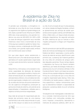 A epidemia de Zika no
Brasil e a ação do SUS
O período que antecedeu a emergência re-
lacionada ao vírus Zika foi de muita atividade
no segmento da Vigilância Epidemiológica do
SUS. Após a pandemia de influenza em 2009 e
2010, esta virose apresentou uma grande inci-
dência nos anos de 2012-2013. Em 2013 e 2015
os casos de dengue superaram seus recordes
históricos e teve início a transmissão do vírus
Chikungunya e posterior epidemia. Nesta mes-
ma época, ocorreu a declaração da ESPII pelo
vírus Ebola, com grande repercussão, embora
sem ocorrência de casos no Brasil.
Em que pese alguns vazios assistenciais, o
Brasil conta com uma rede de serviços de aten-
ção básica em saúde capilarizada e organizada
na maior parte do território nacional, mediante
a ESF.
Dessa forma, o SUS possui uma razoável e cres-
cente capacidade de detecção de doenças
que afetam a população brasileira, mesmo em
áreas remotas do país. As unidades da ESF, cuja
atenção básica oferece uma complexa tecnolo-
gia de organização e relação com a comunida-
de, ao lado dos serviços de pronto-atendimen-
to e de urgência e emergência, constituem as
portas de entrada do sistema, articulando-se às
especializadas e hospitalares, voltadas para o
objetivo constitucional da integralidade.
Essa rede de serviços foi responsável pela de-
tecção dos primeiros casos de uma doença
exantemática até então desconhecida no país,
que de fato sequer se sabia se era conhecida
ou não. A comunicação de que muitas pessoas,
em várias cidades da Região Nordeste, vinham
se apresentando aos serviços de saúde quei-
xando-se de erupção cutânea, vermelhidão nos
olhos e febre abriu um leque amplo de possi-
bilidades diagnósticas. No segundo semestre
de 2014, observou-se que as notícias e infor-
mações começaram a chegar com frequência
crescente.
Mas foi somente em abril de 2015 que pesquisa-
dores do Instituto de Biologia da Universidade
Federal da Bahia,6
associados a outros profis-
sionais da rede de serviços, identificaram, pela
primeira vez, a presença de material genético
do vírus Zika em amostras de sangue colhi-
das daqueles pacientes. Pouco tempo depois,
o laboratório da Fiocruz do Paraná também
identificou, por testes de biologia molecular, a
presença do vírus em amostras colhidas no Rio
Grande do Norte.7
Assim, com base nas caracte-
rísticas clínicas, epidemiológicas e laboratoriais,
firmou-se a convicção de que o vírus Zika era
o agente responsável pela doença. Feito isso,
o Ministério da Saúde passou a adquirir insu-
mos específicos e realizar treinamentos para
que os laboratórios tivessem a capacidade de
pesquisar a presença deste vírus em amostras
biológicas.
Tal sequência de investigações e decisões ilus-
tra a conexão interinstitucional do SUS, que
tem interface com instituições variadas, tais
como hospitais universitários, laboratórios e
institutos de pesquisa públicos, além de im-
176 Relatório 30 anos de SUS, que SUS para 2030?
 
