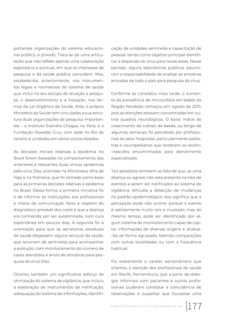 portantes organizações do sistema educacio-
nal público, e privado. Trata-se de uma articu-
lação que não reflete apenas uma colaboração
esporádica e pontual, em que os interesses de
pesquisa e da saúde pública coincidem. Mas,
estabelecida, anteriormente, nos instrumen-
tos legais e normativos do sistema de saúde
que inclui no seu escopo de atuação a pesqui-
sa, o desenvolvimento e a inovação, nos ter-
mos da Lei Orgânica da Saúde. Aliás, o próprio
Ministério da Saúde tem vinculadas a sua estru-
tura duas organizações de pesquisa importan-
tes – o Instituto Evandro Chagas, no Pará, e a
Fundação Oswaldo Cruz, com sede no Rio de
Janeiro e unidades em vários outros estados.
As decisões iniciais relativas à epidemia no
Brasil foram baseadas no comportamento das
anteriores e relevantes duas únicas epidemias
pelo vírus Zika, ocorridas na Micronésia (Ilha de
Yap) e na Polinésia, que foi tomado como base
para as primeiras decisões relativas à epidemia
no Brasil. Dessa forma, a primeira iniciativa foi
a de informar às instituições, aos profissionais
e meios de comunicação fatos a respeito do
diagnóstico provável dos casos e que a doença
era conhecida por ser autolimitada, com cura
espontânea em poucos dias. A segunda foi a
orientação para que as secretarias estaduais
de saúde elegessem alguns serviços de saúde,
que serviriam de sentinelas para acompanhar
a evolução, com monitoramento do número de
casos atendidos e envio de amostras para pes-
quisa do vírus Zika.
Ocorreu também um significativo esforço de
otimização do sistema de vigilância, que incluiu
a elaboração de instrumentos de notificação,
adequação do sistema de informações, identifi-
cação de unidades sentinelas e capacitação de
pessoal, tendo como objetivo principal identifi-
car a dispersão do vírus para novas áreas. Nesse
período, alguns laboratórios públicos assumi-
ram a responsabilidade de analisar as amostras
enviadas de todo o país para pesquisa do vírus.
Conforme se constatou mais tarde, o aumen-
to da prevalência de microcefalia em bebês da
Região Nordeste começou em agosto de 2015,
pois as atenções estavam concentradas em ou-
tros quadros neurológicos. O baixo índice de
crescimento do crâneo de bebês, ao longo de
algumas semanas, foi percebido por profissio-
nais do setor hospitalar, particularmente pedia-
tras e neuropediatras que recebiam os recém-
-nascidos encaminhados para atendimento
especializado.
Tais episódios remetem ao fato de que, se uma
doença ou agravo não está presente na lista de
eventos a serem ser notificados ao sistema de
vigilância, dificulta a detecção de mudanças
no padrão epidemiológico. Isso significa que a
percepção pode não ocorrer porque o evento
é sabidamente muito raro e inusitado, mas, ao
mesmo tempo, pode ser identificado por al-
gum sistema de monitoramento capaz de cap-
tar informações de diversas origens e analisá-
-las de forma agrupada, fazendo comparações
com outras localidades ou com a frequência
habitual.
Foi exatamente o caráter extraordinário que
chamou a atenção dos profissionais de saúde
em Recife, Pernambuco, que a partir de diálo-
gos informais com pacientes e outros profis-
sionais puderam constatar a coincidência de
observações e suspeitar que houvesse uma
177A resposta do Sistema Único de Saúde à epidemia de Zika
 