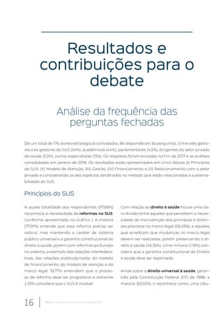 Resultados e
contribuições para o
debate
Análise da frequência das
perguntas fechadas
De um total de 176 atores estratégicos convidados, 86 responderam às perguntas. Entre eles gesto-
res e ex gestores do SUS (54%), acadêmicos (44%), parlamentares (4,5%), dirigentes do setor privado
de saúde (5,5%), outros especialistas (15%). Os respostas foram enviadas no fim de 2017 e as análises
consolidadas em janeiro de 2018. Os resultados estão apresentados em cinco blocos (I) Princípios
do SUS; (II) Modelo de Atenção; (III) Gestão; (IV) Financiamento e (V) Relacionamento com o setor
privado e considerando os dez aspectos detalhados no método que estão relacionados à sustenta-
bilidade do SUS.
Princípios do SUS
A quase totalidade dos respondentes (97,68%)
reconhece a necessidade de reformas no SUS.
Conforme apresentado no Gráfico 1, A maioria
(77,91%) entende que essa reforma precisa ser
radical, mas mantendo o caráter de sistema
público universal e a garantia constitucional do
direito à saúde, porém com reformas profundas
no sistema, a exemplo das relações interfedera-
tivas, das relações público/privada, do modelo
de financiamento, do modelo de atenção e do
marco legal. 19,77% entendem que o proces-
so de reforma deve ser progressivo e somente
2,33% considera que o SUS é inviável.
Com relação ao direito à saúde houve uma cla-
ra divisão entre aqueles que percebem a neces-
sidade da manutenção dos princípios e diretri-
zes previstos no marco legal (53,49%), e aqueles
que acreditam que mudanças no marco legal
devem ser realizadas, porém preservando o di-
reito à saúde (45,35%). Uma minoria (1,16%) con-
sidera que a garantia constitucional do Direito
à saúde deve ser repensada.
Ainda sobre o direito universal à saúde, garan-
tido pela Constituição Federal (CF) de 1988, a
maioria (63,53%) o reconhece como uma cláu-
16 Relatório 30 anos de SUS, que SUS para 2030?
 