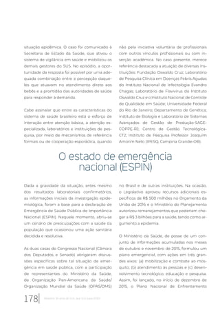 situação epidêmica. O caso foi comunicado à
Secretaria de Estado da Saúde, que ativou o
sistema de vigilância em saúde e mobilizou os
demais gestores do SUS. No episódio, a opor-
tunidade da resposta foi possível por uma ade-
quada combinação entre a percepção daque-
les que atuavam no atendimento direto aos
bebês e a prontidão das autoridades de saúde
para responder à demanda.
Cabe assinalar que entre as características do
sistema de saúde brasileiro está o esforço de
interação entre atenção básica, a atenção es-
pecializada, laboratórios e instituições de pes-
quisa, por meio de mecanismos de referência
formais ou de cooperação esporádica, quando
não pela iniciativa voluntária de profissionais
com outros vínculos profissionais ou com in-
serção acadêmica. No caso presente, merece
referência destacada a atuação de diversas ins-
tituições: Fundação Oswaldo Cruz; Laboratório
de Pesquisa Clínica em Doenças Febris Agudas
do Instituto Nacional de Infectologia Evandro
Chagas; Laboratório de Flavivírus do Instituto
Oswaldo Cruz e o Instituto Nacional de Controle
de Qualidade em Saúde; Universidade Federal
do Rio de Janeiro; Departamento de Genética;
instituto de Biologia e Laboratório de Sistemas
Avançados de Gestão de Produção-SAGE-
COPPE-RJ; Centro de Gestão Tecnológica-
CT2; Instituto de Pesquisa Professor Joaquim
Amorim Neto (IPESQ, Campina Grande-OB).
O estado de emergência
nacional (ESPIN)
Dada a gravidade da situação, antes mesmo
dos resultados laboratoriais confirmatórios,
as informações iniciais da investigação epide-
miológica, foram a base para a declaração de
Emergência de Saúde Pública de Importância
Nacional (ESPIN). Naquele momento, abriu-se
um cenário de preocupações com a saúde da
população que ocasionou uma ação sanitária
decidida e resolutiva.
As duas casas do Congresso Nacional (Câmara
dos Deputados e Senado) abrigaram discus-
sões específicas sobre tal situação de emer-
gência em saúde pública, com a participação
de representantes do Ministério da Saúde,
da Organização Pan-Americana da Saúde/
Organização Mundial da Saúde (OPAS/OMS)
no Brasil e de outras instituições. Na ocasião,
o Legislativo aprovou recursos adicionais es-
pecíficos de R$ 500 milhões no Orçamento da
União de 2016 e o Ministério do Planejamento
autorizou remanejamentos que poderiam che-
gar a R$ 3 bilhões para a saúde, tendo como ar-
gumento a epidemia.
O Ministério da Saúde, de posse de um con-
junto de informações acumuladas nos meses
de outubro e novembro de 2015, formulou um
plano emergencial, com ações em três gran-
des eixos: (a) mobilização e combate ao mos-
quito; (b) atendimento às pessoas e (c) desen-
volvimento tecnológico, educação e pesquisa.
Assim, foi lançado, no início de dezembro de
2015, o Plano Nacional de Enfrentamento
178 Relatório 30 anos de SUS, que SUS para 2030?
 
