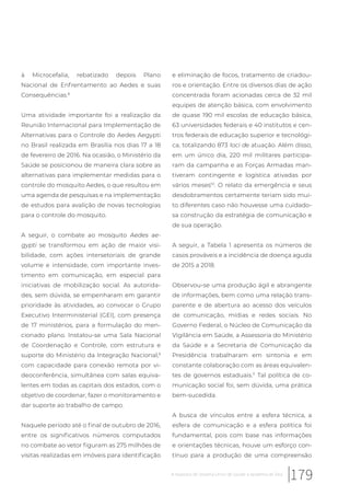 à Microcefalia, rebatizado depois Plano
Nacional de Enfrentamento ao Aedes e suas
Consequências.8
Uma atividade importante foi a realização da
Reunião Internacional para Implementação de
Alternativas para o Controle do Aedes Aegypti
no Brasil realizada em Brasília nos dias 17 a 18
de fevereiro de 2016. Na ocasião, o Ministério da
Saúde se posicionou de maneira clara sobre as
alternativas para implementar medidas para o
controle do mosquito Aedes, o que resultou em
uma agenda de pesquisas e na implementação
de estudos para avalição de novas tecnologias
para o controle do mosquito.
A seguir, o combate ao mosquito Aedes ae-
gypti se transformou em ação de maior visi-
bilidade, com ações intersetoriais de grande
volume e intensidade, com importante inves-
timento em comunicação, em especial para
iniciativas de mobilização social. As autorida-
des, sem dúvida, se empenharam em garantir
prioridade às atividades, ao convocar o Grupo
Executivo Interministerial (GEI), com presença
de 17 ministérios, para a formulação do men-
cionado plano. Instalou-se uma Sala Nacional
de Coordenação e Controle, com estrutura e
suporte do Ministério da Integração Nacional,9
com capacidade para conexão remota por vi-
deoconferência, simultânea com salas equiva-
lentes em todas as capitais dos estados, com o
objetivo de coordenar, fazer o monitoramento e
dar suporte ao trabalho de campo.
Naquele período até o final de outubro de 2016,
entre os significativos números computados
no combate ao vetor figuram as 275 milhões de
visitas realizadas em imóveis para identificação
e eliminação de focos, tratamento de criadou-
ros e orientação. Entre os diversos dias de ação
concentrada foram acionadas cerca de 32 mil
equipes de atenção básica, com envolvimento
de quase 190 mil escolas de educação básica,
63 universidades federais e 40 institutos e cen-
tros federais de educação superior e tecnológi-
ca, totalizando 873 loci de atuação. Além disso,
em um único dia, 220 mil militares participa-
ram da campanha e as Forças Armadas man-
tiveram contingente e logística ativadas por
vários meses10
. O relato da emergência e seus
desdobramentos certamente teriam sido mui-
to diferentes caso não houvesse uma cuidado-
sa construção da estratégia de comunicação e
de sua operação.
A seguir, a Tabela 1 apresenta os números de
casos prováveis e a incidência de doença aguda
de 2015 a 2018.
Observou-se uma produção ágil e abrangente
de informações, bem como uma relação trans-
parente e de abertura ao acesso dos veículos
de comunicação, mídias e redes sociais. No
Governo Federal, o Núcleo de Comunicação da
Vigilância em Saúde, a Assessoria do Ministério
da Saúde e a Secretaria de Comunicação da
Presidência trabalharam em sintonia e em
constante colaboração com as áreas equivalen-
tes de governos estaduais.11
Tal política de co-
municação social foi, sem dúvida, uma prática
bem-sucedida.
A busca de vínculos entre a esfera técnica, a
esfera de comunicação e a esfera política foi
fundamental, pois com base nas informações
e orientações técnicas, houve um esforço con-
tínuo para a produção de uma compreensão
179A resposta do Sistema Único de Saúde à epidemia de Zika
 