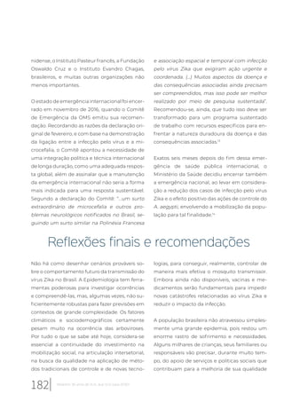 nidense, o Instituto Pasteur francês, a Fundação
Oswaldo Cruz e o Instituto Evandro Chagas,
brasileiros, e muitas outras organizações não
menos importantes.
O estado de emergência internacional foi encer-
rado em novembro de 2016, quando o Comitê
de Emergência da OMS emitiu sua recomen-
dação. Recordando as razões da declaração ori-
ginal de fevereiro, e com base na demonstração
da ligação entre a infecção pelo vírus e a mi-
crocefalia, o Comitê apontou a necessidade de
uma integração política e técnica internacional
de longa duração, como uma adequada respos-
ta global, além de assinalar que a manutenção
da emergência internacional não seria a forma
mais indicada para uma resposta sustentável.
Segundo a declaração do Comitê: “...um surto
extraordinário de microcefalia e outros pro-
blemas neurológicos notificados no Brasil, se-
guindo um surto similar na Polinésia Francesa
e associação espacial e temporal com infecção
pelo vírus Zika que exigiram ação urgente e
coordenada. (...) Muitos aspectos da doença e
das consequências associadas ainda precisam
ser compreendidos, mas isso pode ser melhor
realizado por meio de pesquisa sustentada”.
Recomendou-se, ainda, que tudo isso deve ser
transformado para um programa sustentado
de trabalho com recursos específicos para en-
frentar a natureza duradoura da doença e das
consequências associadas.13
Exatos seis meses depois do fim dessa emer-
gência de saúde pública internacional, o
Ministério da Saúde decidiu encerrar também
a emergência nacional, ao levar em considera-
ção a redução dos casos de infecção pelo vírus
Zika e o efeito positivo das ações de controle do
A. aegypti, envolvendo a mobilização da popu-
lação para tal finalidade.14
Reflexões finais e recomendações
Não há como desenhar cenários prováveis so-
bre o comportamento futuro da transmissão do
vírus Zika no Brasil. A Epidemiologia tem ferra-
mentas poderosas para investigar ocorrências
e compreendê-las, mas, algumas vezes, não su-
ficientemente robustas para fazer previsões em
contextos de grande complexidade. Os fatores
climáticos e sociodemográficos certamente
pesam muito na ocorrência das arboviroses.
Por tudo o que se sabe até hoje, considera-se
essencial a continuidade do investimento na
mobilização social, na articulação intersetorial,
na busca da qualidade na aplicação de méto-
dos tradicionais de controle e de novas tecno-
logias, para conseguir, realmente, controlar de
maneira mais efetiva o mosquito transmissor.
Embora ainda não disponíveis, vacinas e me-
dicamentos serão fundamentais para impedir
novas catástrofes relacionadas ao vírus Zika e
reduzir o impacto da infecção.
A população brasileira não atravessou simples-
mente uma grande epidemia, pois restou um
enorme rastro de sofrimento e necessidades.
Alguns milhares de crianças, seus familiares ou
responsáveis vão precisar, durante muito tem-
po, do apoio de serviços e políticas sociais que
contribuam para a melhoria de sua qualidade
182 Relatório 30 anos de SUS, que SUS para 2030?
 