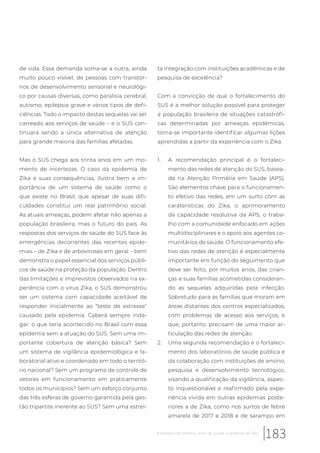 de vida. Essa demanda soma-se a outra, ainda
muito pouco visível, de pessoas com transtor-
nos de desenvolvimento sensorial e neurológi-
co por causas diversas, como paralisia cerebral,
autismo, epilepsia grave e vários tipos de defi-
ciências. Todo o impacto destas sequelas vai ser
carreado aos serviços de saúde – e o SUS con-
tinuará sendo a única alternativa de atenção
para grande maioria das famílias afetadas.
Mas o SUS chega aos trinta anos em um mo-
mento de incertezas. O caso da epidemia de
Zika e suas consequências, ilustra bem a im-
portância de um sistema de saúde como o
que existe no Brasil, que apesar de suas difi-
culdades constitui um real patrimônio social.
As atuais ameaças, podem afetar não apenas a
população brasileira, mas o futuro do país. As
respostas dos serviços de saúde do SUS face às
emergências decorrentes das recentes epide-
mias – de Zika e de arboviroses em geral – bem
demonstra o papel essencial dos serviços públi-
cos de saúde na proteção da população. Dentro
das limitações e imprevistos observados na ex-
periência com o vírus Zika, o SUS demonstrou
ser um sistema com capacidade aceitável de
responder inicialmente ao “teste de estresse”
causado pela epidemia. Caberá sempre inda-
gar: o que teria acontecido no Brasil com essa
epidemia sem a atuação do SUS. Sem uma im-
portante cobertura de atenção básica? Sem
um sistema de vigilância epidemiológica e la-
boratorial ativo e coordenado em todo o territó-
rio nacional? Sem um programa de controle de
vetores em funcionamento em praticamente
todos os municípios? Sem um esforço conjunto
das três esferas de governo garantida pela ges-
tão tripartite inerente ao SUS? Sem uma estrei-
ta integração com instituições acadêmicas e de
pesquisa de excelência?
Com a convicção de que o fortalecimento do
SUS é a melhor solução possível para proteger
a população brasileira de situações catastrófi-
cas determinadas por ameaças epidêmicas,
torna-se importante identificar algumas lições
aprendidas a partir da experiência com o Zika.
1. A recomendação principal é o fortaleci-
mento das redes de atenção do SUS, basea-
da na Atenção Primária em Saúde (APS).
São elementos chave para o funcionamen-
to efetivo das redes, em um surto com as
caraterísticas do Zika, o aprimoramento
da capacidade resolutiva da APS, o traba-
lho com a comunidade enfocado em ações
multidisciplinares e o apoio aos agentes co-
munitários de saúde. O funcionamento efe-
tivo das redes de atenção é especialmente
importante em função do seguimento que
deve ser feito, por muitos anos, das crian-
ças e suas famílias acometidas consideran-
do as sequelas adquiridas pela infecção.
Sobretudo para as famílias que moram em
áreas distantes dos centros especializados,
com problemas de acesso aos serviços, e
que, portanto, precisam de uma maior ar-
ticulação das redes de atenção.
2. Uma segunda recomendação é o fortaleci-
mento dos laboratórios de saúde pública e
da colaboração com instituições de ensino,
pesquisa e desenvolvimento tecnológico,
visando a qualificação da vigilância, aspec-
to inquestionável e reafirmado pela expe-
riência vivida em outras epidemias poste-
riores a de Zika, como nos surtos de febre
amarela de 2017 e 2018 e de sarampo em
183A resposta do Sistema Único de Saúde à epidemia de Zika
 