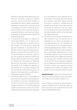 2018. Para o fortalecimento dessa área, con-
sidera-se necessário: qualificar o pessoal,
aprimorar as estruturas físicas, melhorar a
capacidade de realizar testes moleculares,
aperfeiçoar os protocolos e incorporar novas
tecnologias que tenham evidências de efi-
cácia. O Sistema Gerenciador de Ambiente
Laboratorial (GAL) é uma ferramenta efeti-
va de apoio ao monitoramento e gestão da
rede de laboratórios.
3. O Sistema de Informação de Agravos de
Notificação (SINAN) é um excelente siste-
ma de informação para a vigilância de ro-
tina. Porém, em emergências apresenta
algumas limitações. É prioritário para os
sistemas de informação em saúde do país o
ajuste ou o desenvolvimento de ferramen-
tas de notificação mais eficazes e oportu-
nas, nas ocasiões de epidemias. Nos surtos
de Zika, Febre Amarela e Sarampo, o SINAN
e o Sistema de Informação do Programa
Nacional de Imunização mostraram-se in-
suficientes, e as unidades de vigilância e
imunizações de municípios e estados tive-
ram que apoiar em ferramentas ad hoc de
registro e notificação, fato que dificultou a
integração e análise de dados.
4. Finalmente, reafirma-se a necessidade de
que o SUS e outras políticas de proteção so-
cial recebam os recursos necessários para
manter e intensificar seus programas para
o apoio e seguimento às famílias afetadas,
quase todas de baixos recursos, sem capa-
cidade para atender aos pacientes afetados
com microcefalia e outras sequelas duran-
te períodos muito longos, difícil de estimar
com precisão. Este apoio requer recursos
financeiros, humanos e infraestrutura de
atenção que vão além da simples atenção
às vítimas da epidemia, mas que reque-
rem um fortalecimento geral do sistema de
atenção, baseado na APS como ordenador
das redes de atenção.
5. Os efeitos de longo prazo da epidemia de
Zika constituem mais um exemplo da ne-
cessidade de um sistema de proteção so-
cial especialmente em um momento de
crise financeira e em um contexto de gran-
des desigualdades sociais. Porém, a manu-
tenção destes serviços de vital importância
para a população, especialmente as mais
vulneráveis, pode vir a ser ameaçada pela
implementação das medidas de austerida-
de previstas pela Emenda Constitucional
no. 95, de 2016. Faz-se necessário estabele-
cer um diálogo social amplo sobre tal tema,
de forma a evitar que a aplicação dessas
medidas venha a cobrar um elevado custo
social, em termos de sofrimentos e mortes.
Agradecimentos. O presente trabalho foi reali-
zado com o apoio de Renato Tasca, Julio Súarez,
Juan José Cortez-Escalante, Rogério Lima.
Carlos Frederico Campelo de Albuquerque e
Giovanini Coelho foram os revisores deste ca-
pítulo, de acordo com os preceitos do Comitê
Editorial da OPAS/OMS Brasil
184 Relatório 30 anos de SUS, que SUS para 2030?
 