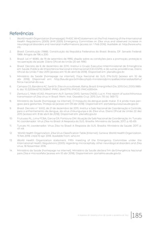 Referências
1. World Health Organization [homepage]. PHEIC WHO statement on the first meeting of the International
Health Regulations (2005) (IHR 2005) Emergency Committee on Zika virus and observed increase in
neurological disorders and neonatal malformations [access on: 1 Feb 2016]. Available at: http://www.who.
int.
2. Brasil. Constituição (1988). Constituição da Repúblca Federativa do Brasil. Brasiia, DF: Senado Federal;
1988. Artigos de 196 a 200.
3. Brasil. Lei n° 8080, de 19 de setembro de 1990, dispõe sobre as condições para a promoção, proteção e
recuperação da saúde. Diário Oficial da União 20 set 1990.
4. Brasil. Decreto de 6 de dezembro de 2010. Institui o Grupo Executivo Interministerial de Emergência
em Saúde Pública de Importância Nacional e Internacional (GEI-ESPII), e dá outras providências. Diário
Oficial da União 7 dez 2010 [acesso em 10 de abril de 2018]. Disponível em: planalto.gov.br
5. Ministério da Saúde [homepage na internet]. Foça Nacional do SUS (FN-SUS) [acesso em 10 de
abr 2018]. Disponível em: http://saude.gov.br/index.php/o-ministerio/principal/secretarias/sas/dahu/
forca-nacional-do-sus.
6. Campos GS, Bandeira AC, Sardi SI. Zika virus outbreak, Bahia, Brazil. Emerg Infect Dis. 2015 Oct; 21(10):1885-
6. doi: 10.3201/eid2110.150847. PMID: 26401719; PMCID: PMC4593454.
7. Zanluca C, Melo VCAD, Mosimann ALP, Santos GIVD, Santos CNDD, Luz K. First report of autochthonous
transmission of Zika virus in Brazil. Mem. Inst. Oswaldo Cruz. 2015 Jun; 110 (4): 569-72.
8. Ministério da Saúde [homepage na internet]. O mosquito da dengue pode matar. E é ainda mais peri-
goso para gestantes. Proteja-se [acesso em 09 abr 2018]. Disponível em: portalarquivos2.saude.gov.br
9. Brasil. Decreto n.° 8.612, de 21 de dezembro de 2015. Institui a Sala Nacional de Coordenação e Controle,
para o enfrentamento da dengue, do vírus chikungunya e do Zika vírus. Diário Oficial da União 22 dez
2015 [acesso em: 8 de abril de 2018]. Disponível em: planalto.gov.br
10. Frutuoso RL, Lima FCBA, Garcia GR, Fontoura OM. Atuação da Sala Nacional de Coordenação. In: Turcato
M, coordenador. Vírus Zika no Brasil: A Resposta do SUS. Brasília: Ministério da Saúde, 2017. p. 65-69.
11. Turcato M, coordenador. Vírus Zika no Brasil: A Resposta do SUS. Brasília: Ministério da Saúde; 2017. p.
47-49.
12. World Health Organization. Zika Virus Classification Table [Internet]. Geneva: World Health Organization.
15 feb 2018; cited 10 apr 2018. Available from: who.int
13. World Health Organization statement. Fifth meeting of the Emergency Committee under the
International Health Regulations (2005) regarding microcephaly, other neurological disorders and Zika
virus, 18 November 2016.
14. Ministério da Saúde [homepage na internet]. Ministério da Saúde declara fim da Emergência Nacional
para Zika e microcefalia [acesso em 10 abr 2018]. Disponível em: portalms.saude.gov.br.
185A resposta do Sistema Único de Saúde à epidemia de Zika
 