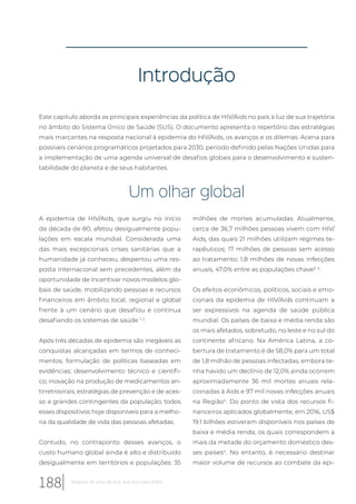 Introdução
Este capítulo aborda as principais experiências da política de HIV/Aids no país à luz de sua trajetória
no âmbito do Sistema Único de Saúde (SUS). O documento apresenta o repertório das estratégias
mais marcantes na resposta nacional à epidemia do HIV/Aids, os avanços e os dilemas. Acena para
possíveis cenários programáticos projetados para 2030, período definido pelas Nações Unidas para
a implementação de uma agenda universal de desafios globais para o desenvolvimento e susten-
tabilidade do planeta e de seus habitantes.
Um olhar global
A epidemia de HIV/Aids, que surgiu no início
da década de 80, afetou desigualmente popu-
lações em escala mundial. Considerada uma
das mais excepcionais crises sanitárias que a
humanidade já conheceu, despertou uma res-
posta internacional sem precedentes, além da
oportunidade de incentivar novos modelos glo-
bais de saúde, mobilizando pessoas e recursos
financeiros em âmbito local, regional e global
frente à um cenário que desafiou e continua
desafiando os sistemas de saúde 1, 2
.
Após três décadas de epidemia são inegáveis as
conquistas alcançadas em termos de conheci-
mentos; formulação de políticas baseadas em
evidências; desenvolvimento técnico e científi-
co; inovação na produção de medicamentos an-
tirretrovirais; estratégias de prevenção e de aces-
so a grandes contingentes da população, todos
esses dispositivos hoje disponíveis para a melho-
ria da qualidade de vida das pessoas afetadas.
Contudo, no contraponto desses avanços, o
custo humano global ainda é alto e distribuído
desigualmente em territórios e populações: 35
milhões de mortes acumuladas. Atualmente,
cerca de 36,7 milhões pessoas vivem com HIV/
Aids, das quais 21 milhões utilizam regimes te-
rapêuticos; 17 milhões de pessoas sem acesso
ao tratamento; 1,8 milhões de novas infecções
anuais, 47,0% entre as populações chave3, 4
.
Os efeitos econômicos, políticos, sociais e emo-
cionais da epidemia de HIV/Aids continuam a
ser expressivos na agenda de saúde pública
mundial. Os países de baixa e média renda são
os mais afetados, sobretudo, no leste e no sul do
continente africano. Na América Latina, a co-
bertura de tratamento é de 58,0% para um total
de 1,8 milhão de pessoas infectadas, embora te-
nha havido um declínio de 12,0% ainda ocorrem
aproximadamente 36 mil mortes anuais rela-
cionadas à Aids e 97 mil novas infecções anuais
na Região4
. Do ponto de vista dos recursos fi-
nanceiros aplicados globalmente, em 2016, US$
19.1 bilhões estiveram disponíveis nos países de
baixa e média renda, os quais correspondem a
mais da metade do orçamento doméstico des-
ses países4
. No entanto, é necessário destinar
maior volume de recursos ao combate da epi-
188 Relatório 30 anos de SUS, que SUS para 2030?
 