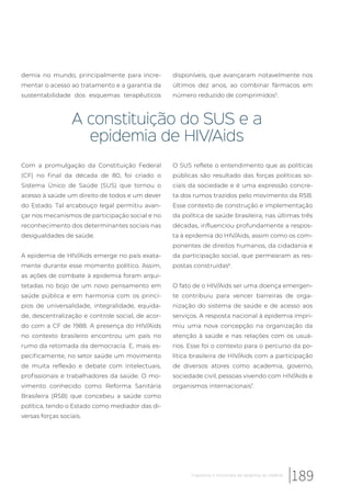 demia no mundo, principalmente para incre-
mentar o acesso ao tratamento e a garantia da
sustentabilidade dos esquemas terapêuticos
disponíveis, que avançaram notavelmente nos
últimos dez anos, ao combinar fármacos em
número reduzido de comprimidos5
.
A constituição do SUS e a
epidemia de HIV/Aids
Com a promulgação da Constituição Federal
(CF) no final da década de 80, foi criado o
Sistema Único de Saúde (SUS) que tornou o
acesso à saúde um direito de todos e um dever
do Estado. Tal arcabouço legal permitiu avan-
çar nos mecanismos de participação social e no
reconhecimento dos determinantes sociais nas
desigualdades de saúde.
A epidemia de HIV/Aids emerge no país exata-
mente durante esse momento político. Assim,
as ações de combate à epidemia foram arqui-
tetadas no bojo de um novo pensamento em
saúde pública e em harmonia com os princí-
pios de universalidade, integralidade, equida-
de, descentralização e controle social, de acor-
do com a CF de 1988. A presença do HIV/Aids
no contexto brasileiro encontrou um país no
rumo da retomada da democracia. E, mais es-
pecificamente, no setor saúde um movimento
de muita reflexão e debate com intelectuais,
profissionais e trabalhadores da saúde. O mo-
vimento conhecido como Reforma Sanitária
Brasileira (RSB) que concebeu a saúde como
política, tendo o Estado como mediador das di-
versas forças sociais.
O SUS reflete o entendimento que as políticas
públicas são resultado das forças políticas so-
ciais da sociedade e é uma expressão concre-
ta dos rumos trazidos pelo movimento da RSB.
Esse contexto de construção e implementação
da política de saúde brasileira, nas últimas três
décadas, influenciou profundamente a respos-
ta à epidemia do HIV/Aids, assim como os com-
ponentes de direitos humanos, da cidadania e
da participação social, que permearam as res-
postas construídas6
.
O fato de o HIV/Aids ser uma doença emergen-
te contribuiu para vencer barreiras de orga-
nização do sistema de saúde e de acesso aos
serviços. A resposta nacional à epidemia impri-
miu uma nova concepção na organização da
atenção à saúde e nas relações com os usuá-
rios. Esse foi o contexto para o percurso da po-
lítica brasileira de HIV/Aids com a participação
de diversos atores como academia, governo,
sociedade civil, pessoas vivendo com HIV/Aids e
organismos internacionais7
.
189Trajetórias e horizontes da epidemia do HIV/Aids
 