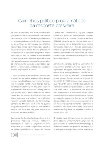Caminhos político-programáticos
da resposta brasileira
No Brasil, a história da Aids acompanha as rela-
ções entre o Estado e a sociedade, com reflexos
na formulação e na implementação da respos-
ta nacional criada. A produção de conhecimen-
tos científicos e de tecnologias para HIV/Aids
nos campos clínico, epidemiológico e social; as
novas abordagens éticas de boas práticas em
saúde pública; as políticas e programas imple-
mentados na área da saúde e em outras esfe-
ras; a organização e a mobilização da sociedade
civil; a qualificação de recursos humanos, além
do financiamento aplicado ao combate à epi-
demia são alguns dos aportes para a saúde pú-
blica ao longo destes 30 anos8.
O compromisso governamental liderado por
profissionais de saúde pública, além das pri-
meiras reivindicações do movimento homosse-
xual mobilizado frente a nova doença, ocorreu
no estado de São Paulo em 1983, onde surgiram
os primeiros casos de HIV/Aids. Em seguida, ou-
tros estados como Rio Grande do Sul, Minas
Gerais, Rio de Janeiro se somaram, com res-
postas locais, que se ampliaram em nível nacio-
nal, com a criação da Divisão de Dermatologia
Sanitária no Ministério da Saúde, na qual se
abrigaram as primeiras ações da esfera federal,
vinda a contribuir, em 1986, para a criação do
Programa Nacional de Aids10
.
Esse conjunto de articulações políticas e pro-
gramáticas nacionais envolveu instituições
internacionais, como a Organização Pan-
Americana da Saúde/ Organização Mundial
da Saúde (OPAS/OMS) e o Centers for Disease
Control and Prevention (CDC) dos Estados
Unidos das Américas. Nesse período também
foi constituída a Comissão Nacional de Aids
(CNAIDS) atuante até os dias de hoje, como
foro essencial para o debate técnico e político
da resposta nacional ao HIV/Aids, ao congregar
setores de governo, organismos não governa-
mentais, sociedade civil, associações de classe,
universidades e especialistas de diversas áreas
de conhecimento10
.
A Política Nacional de Controle ao HIV/Aids foi
pautada nos direitos humanos, equidade e in-
tegralidade das ações, princípios ainda hoje vi-
gentes e que, ao longo destes 30 anos, foram es-
tendidos a outros agravos, tais como hepatites
virais e outras infecções sexualmente transmis-
síveis (IST). Em 1991, foi dado novo passo, ainda
que incipiente, com a distribuição gratuita do
AZT aos pacientes diagnosticados. E, a partir de
1996, com a Lei 9.313, as pessoas com HIV/Aids
têm assegurado o acesso universal aos medi-
camentos antirretrovirais, iniciativa que promo-
veu radical mudança na forma e no conteúdo
das estratégias de prevenção, que passaram a
ser indissociáveis do tratamento. Tratamento e
prevenção são assim, desde 1996, vistos como
referências singulares da resposta brasileira a
epidemia do HIV.
O elevado custo do tratamento fez com que o
Brasil adotasse uma postura de vanguarda no
que concerne à transferência de tecnologia e
ao enfrentamento das políticas de preços pra-
ticadas pelos grandes laboratórios internacio-
190 Relatório 30 anos de SUS, que SUS para 2030?
 