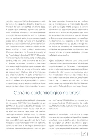 nais. Um marco na história de acesso aos medi-
camentos foi o papel do Brasil na Organização
Mundial do Comércio (OMC), em Doha, 2002.
À época o país defendeu a política de comba-
te ao HIV/Aids e reivindicou sua capacidade de
produção de antirretrovirais, abrindo o debate
sobre a quebra de patentes, na perspectiva da
saúde como direito humano, em divergência
com a visão essencialmente lucrativa e mercan-
tilista das corporações farmacêuticas mundiais.
Assim, em 2007, o Brasil quebrou a patente do
Efavirenz alicerçado no Tratado Internacional
de Propriedade Intelectual (TRIPS)11.
O licencia-
mento compulsório do Efavirenz foi efetivado,
contribuindo para uma economia de mais de
30 milhões de dólares, colocando o país como
protagonista de iniciativas internacionais rele-
vantes, em defesa ao acesso universal a todas
as pessoas com HIV/Aids aos antirretrovirais.
Dez anos mais tarde, em 2016, a incorporação
do Dolutegravir como medicação da primeira
linha foi também uma ação inovadora no país, a
um custo que garante a sustentabilidade desse
esquema. Além disso, foram inseridas na agen-
da duas inovações importantes: as medidas
para a incorporação e a implantação da profi-
laxia pré-exposição (PrEP), dirigidas a atender
a demanda de populações chave e também a
ampliação do acesso ao diagnóstico por meio
do auto-teste disponibilizado comercialmen-
te. Entretanto, a preocupação com o papel dos
medicamentos na resposta à Aids tem sido
um importante ponto da pauta ao longo des-
tes anos18, 19. O acesso aos medicamentos ao
HIV/Aids é sempre sensível e em diferentes mo-
mentos e locais ocorreram episódios pontuais
na falta de alguns deles.
Ações específicas voltadas para populações
chave têm sido recorrentemente testadas em
projetos específicos. Estão em curso no país,
ainda produzindo evidências para absorção em
projetos de intervenções comunitárias, algu-
mas iniciativas de ampliação do acesso ao diag-
nóstico fora dos serviços de saúde, em parceria
com o CDC, por exemplo, a inclusão do auto-
teste, como nos projetos Viva Melhor Sabendo,
Viva Melhor Sabendo Jovem e A Hora é Agora.
Cenário epidemiológico no brasil
O primeiro caso de Aids no Brasil foi detecta-
do no ano de 198212
. Do início da epidemia até
2017 foram diagnosticados 882.810 casos, com
aproximadamente 40 mil novos casos anuais
de Aids nos últimos cinco anos. Há diferen-
ças importantes nas regiões e nas populações
mais afetadas. A região Sudeste detém 52,3%
dos casos; 20,1% correspondem ao Sul e 15,4%,
Nordeste. Taxas menores se verificam no Norte,
com 6,1% de casos e na Região Centro-Oeste
com 6,0%. Nesse mesmo período (1982-2017) fo-
ram notificados 316.088 óbitos, com maior pro-
porção no Sudeste (59,6%) seguido de região
Sul, 17,6%; Nordeste, 13,0%; Centro-Oeste, 5,1% e
Norte 4,7%.
A epidemia de HIV/Aids no Brasil é de tipo con-
centrada, apresentando grandes diferenças por
sexo, faixa etária e raça/cor, além de categorias
de exposição13
. Os últimos estudos nas popu-
lações chave realizados em 2016-2017 identifi-
caram taxas de prevalência de 19,8% entre ho-
191Trajetórias e horizontes da epidemia do HIV/Aids
 