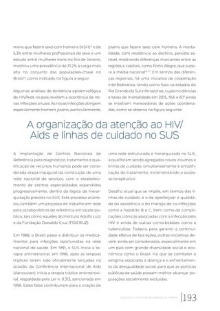 mens que fazem sexo com homens (HSH)14
e de
5,3% entre mulheres profissionais do sexo e um
estudo entre mulheres trans no Rio de Janeiro,
mostrou uma prevalência de 31,2% a carga mais
alta no conjunto das populações-chave no
Brasil15
, como indicado na figura a seguir.
Algumas análises de tendência epidemiológica
do HIV/Aids no país revelam a ocorrência de no-
vas infecções anuais. As novas infecções atingem
especialmente homens jovens, particularmente,
jovens que fazem sexo com homens. A morta-
lidade, com resistência ao declínio, persiste es-
tável, mostrando diferenças marcantes entre as
regiões e capitais, como Porto Alegre, que supe-
ra a média nacional16, 17
. Em termos das diferen-
ças regionais, há uma iniciativa de cooperação
interfederativa, tendo como foco os estados do
Rio Grande do Sul e Amazonas, cujas incidências
e taxas de mortalidade em 2015, 10,6 e 8,7 ainda
se mostram merecedoras de ações coordena-
das, como se observa na figura seguinte.
A organização da atenção ao HIV/
Aids e linhas de cuidado no SUS
A implantação de Centros Nacionais de
Referência para diagnóstico, tratamento e qua-
lificação de recursos humanos pode ser consi-
derada etapa inaugural da construção de uma
rede nacional de serviços, com o estabeleci-
mento de centros especializados expandidos
progressivamente, dentro da lógica de hierar-
quização prevista no SUS. Este processo acarre-
tou também um processo de trabalho em rede
para os laboratórios de referência em saúde pú-
blica, tais como aqueles do Instituto Adolfo Lutz
e da Fundação Oswaldo Cruz (FIOCRUZ).
Em 1988, o Brasil passa a distribuir os medica-
mentos para infecções oportunistas na rede
nacional de saúde. Em 1991, o SUS inicia a te-
rapia antirretroviral; em 1996, após as terapias
tríplices terem sido oficialmente lançadas na
ocasião da Conferência Internacional de Aids
(Vancouver), inicia a terapia tríplice antirretrovi-
ral, respaldada pela Lei n. 9.313, sancionada em
1996. Estes fatos contribuíram para a criação de
uma rede estruturada e hierarquizada no SUS,
à qual foram sendo agregados novos insumos e
linhas de cuidado, simultaneamente à simplifi-
cação do tratamento, incrementando o suces-
so terapêutico.
Desafio atual que se impõe, em termos das li-
nhas de cuidado, é o de aperfeiçoar a qualida-
de da assistência e do manejo de co-infecções
como a hepatite B e C, bem como de compli-
cações crônicas associadas com a infecção pelo
HIV e ainda de outras comorbidades como a
tuberculose. Todavia, para garantir a continui-
dade efetiva de tais ações, outras iniciativas de-
vem ainda ser consideradas, especialmente em
um país com grande diversidade social e eco-
nômica como o Brasil. Há que se combater o
estigma associado à doença e o enfrentamen-
to da desigualdade social, para que as políticas
públicas de saúde possam melhor alcançar po-
pulações socialmente excluídas.
193Trajetórias e horizontes da epidemia do HIV/Aids
 