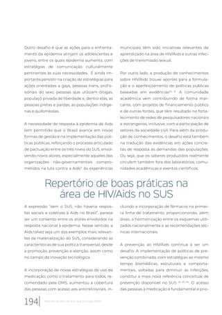 Outro desafio é que as ações para o enfrenta-
mento da epidemia atinjam os adolescentes e
jovens, entre os quais epidemia aumenta, com
estratégias de comunicação culturalmente
pertinentes às suas necessidades. É ainda im-
portante persistir na criação de estratégias para
ações orientadas a gays, pessoas trans, profis-
sionais do sexo, pessoas que utilizam drogas,
populaçõ privada de liberdade e, dentro elas, as
pessoas pretas e pardas; as populações indíge-
nas e quilombolas.
A necessidade de resposta à epidemia de Aids
tem permitido que o Brasil avance em novas
formas de gestão e na implementação das polí-
ticas públicas, reforçando o processo articulado
de pactuação entre os três níveis do SUS, envol-
vendo novos atores, especialmente aqueles das
organizações não-governamentais compro-
metidos na luta contra a Aids7
. As experiências
municipais têm sido iniciativas relevantes de
aprendizado na área de HIV/Aids e outras infec-
ções de transmissão sexual.
Por outro lado, a produção de conhecimentos
sobre HIV/Aids trouxe aportes para a formula-
ção e o aperfeiçoamento de políticas públicas
baseadas em evidências20, 21
. A comunidade
acadêmica vem contribuindo de forma mar-
cante, com projetos de financiamento público
e de outras fontes, que têm resultado no forta-
lecimento de redes de pesquisadores nacionais
e estrangeiros, inclusive, com a participação de
setores da sociedade civil. Para além da produ-
ção de conhecimentos, o desafio está também
na tradução das evidências em ações concre-
tas de resposta às demandas das populações.
Ou seja, que os saberes produzidos realmente
circulem também fora dos laboratórios, comu-
nidades acadêmicas e eventos científicos.
Repertório de boas práticas na
área de HIV/Aids no SUS
A expressão “sem o SUS, não haveria respos-
tas sociais e coletivas à Aids no Brasil”, parece
ser um consenso entre os atores envolvidos na
resposta nacional à epidemia. Nesse sentido, a
Aids talvez seja um dos exemplos mais relevan-
tes da materialização do SUS, considerando as
características de sua política transversal, desde
a promoção, prevenção e atenção, assim como
no campo da inovação tecnológica.
A incorporação de novas estratégias de uso da
medicação, como o tratamento para todos, re-
comendado pela OMS, aumentou a cobertura
das pessoas com acesso aos antirretrovirais, in-
cluindo a incorporação de fármacos na primei-
ra linha de tratamento, proporcionando, além
disso, a harmonização entre os esquemas utili-
zados nacionalmente e as recomendações téc-
nicas internacionais.
A prevenção ao HIV/Aids continua a ser um
desafio. A implementação de políticas de pre-
venção combinada, com estratégias ao mesmo
tempo biomédicas, estruturais e comporta-
mentais, voltadas para diminuir as infecções,
constitui a mais nova referência conceitual de
prevenção disponível no SUS 22, 23, 24
. O acesso
das pessoas à medicação é fundamental e prio-
194 Relatório 30 anos de SUS, que SUS para 2030?
 