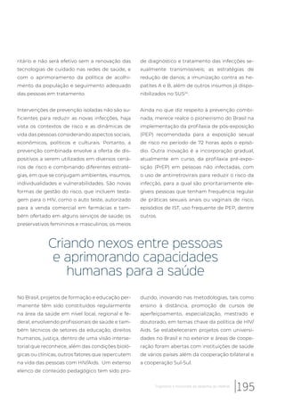 ritário e não será efetivo sem a renovação das
tecnologias de cuidado nas redes de saúde, e
com o aprimoramento da política de acolhi-
mento da população e seguimento adequado
das pessoas em tratamento.
Intervenções de prevenção isoladas não são su-
ficientes para reduzir as novas infecções, haja
vista os contextos de risco e as dinâmicas de
vida das pessoas considerando aspectos sociais,
econômicos, políticos e culturais. Portanto, a
prevenção combinada envolve a oferta de dis-
positivos a serem utilizados em diversos cená-
rios de risco e combinando diferentes estraté-
gias, em que se conjugam ambientes, insumos,
individualidades e vulnerabilidades. São novas
formas de gestão do risco, que incluem testa-
gem para o HIV, como o auto teste, autorizado
para a venda comercial em farmácias e tam-
bém ofertado em alguns serviços de saúde; os
preservativos femininos e masculinos; os meios
de diagnóstico e tratamento das infecções se-
xualmente transmissíveis; as estratégias de
redução de danos; a imunização contra as he-
patites A e B, além de outros insumos já dispo-
nibilizados no SUS24
.
Ainda no que diz respeito à prevenção combi-
nada, merece realce o pioneirismo do Brasil na
implementação da profilaxia de pós-exposição
(PEP) recomendada para a exposição sexual
de risco no período de 72 horas após o episó-
dio. Outra inovação é a incorporação gradual,
atualmente em curso, da profilaxia pré-expo-
sição (PrEP) em pessoas não infectadas, com
o uso de antirretrovirais para reduzir o risco da
infecção, para a qual são prioritariamente ele-
gíveis pessoas que tenham frequência regular
de práticas sexuais anais ou vaginais de risco,
episódios de IST, uso frequente de PEP, dentre
outros.
Criando nexos entre pessoas
e aprimorando capacidades
humanas para a saúde
No Brasil, projetos de formação e educação per-
manente têm sido constituídos regularmente
na área da saúde em nível local, regional e fe-
deral, envolvendo profissionais de saúde e tam-
bém técnicos de setores da educação, direitos
humanos, justiça, dentro de uma visão interse-
torial que reconhece, além das condições bioló-
gicas ou clínicas, outros fatores que repercutem
na vida das pessoas com HIV/Aids. Um extenso
elenco de conteúdo pedagógico tem sido pro-
duzido, inovando nas metodologias, tais como
ensino à distância, promoção de cursos de
aperfeiçoamento, especialização, mestrado e
doutorado, em temas chave da política de HIV/
Aids. Se estabeleceram projetos com universi-
dades no Brasil e no exterior e áreas de coope-
ração foram abertas com instituições de saúde
de vários países além da cooperação bilateral e
a cooperação Sul-Sul.
195Trajetórias e horizontes da epidemia do HIV/Aids
 