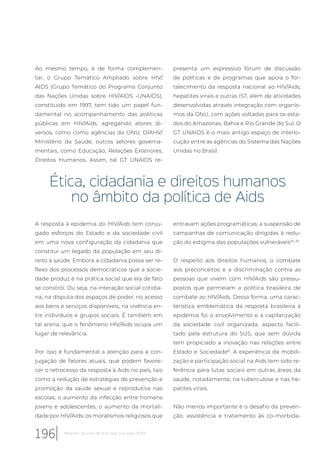 Ao mesmo tempo, e de forma complemen-
tar, o Grupo Temático Ampliado sobre HIV/
AIDS (Grupo Temático do Programa Conjunto
das Nações Unidas sobre HIV/AIDS -UNAIDS),
constituído em 1997, tem tido um papel fun-
damental no acompanhamento das políticas
públicas em HIV/Aids, agregando atores di-
versos, como como agências da ONU, DIAHV/
Ministério da Saúde, outros setores governa-
mentais, como Educação, Relações Exteriores,
Direitos Humanos. Assim, tal GT UNAIDS re-
presenta um expressivo fórum de discussão
de políticas e de programas que apoia o for-
talecimento da resposta nacional ao HIV/Aids,
hepatites virais e outras IST, além de atividades
desenvolvidas através integração com organis-
mos da ONU, com ações voltadas para os esta-
dos do Amazonas, Bahia e Rio Grande do Sul. O
GT UNAIDS é o mais antigo espaço de interlo-
cução entre as agências do Sistema das Nações
Unidas no Brasil.
Ética, cidadania e direitos humanos
no âmbito da política de Aids
A resposta à epidemia do HIV/Aids tem conju-
gado esforços do Estado e da sociedade civil
em uma nova configuração da cidadania que
constitui um legado da população em seu di-
reito à saúde. Embora a cidadania possa ser re-
flexo dos processos democráticos que a socie-
dade produz é na prática social que ela de fato
se constrói. Ou seja, na interação social cotidia-
na, na disputa dos espaços de poder, no acesso
aos bens e serviços disponíveis, na vivência en-
tre indivíduos e grupos sociais. É também em
tal arena, que o fenômeno HIV/Aids ocupa um
lugar de relevância.
Por isso é fundamental a atenção para a con-
jugação de fatores atuais, que podem favore-
cer o retrocesso da resposta à Aids no país, tais
como a redução de estratégias de prevenção e
promoção da saúde sexual e reprodutiva nas
escolas; o aumento da infecção entre homens
jovens e adolescentes; o aumento da mortali-
dade por HIV/Aids; os moralismos religiosos que
entravam ações programáticas; a suspensão de
campanhas de comunicação dirigidas à redu-
ção do estigma das populações vulneráveis25, 26
.
O respeito aos direitos humanos, o combate
aos preconceitos e a discriminação contra as
pessoas que vivem com HIV/Aids são pressu-
postos que permeiam a política brasileira de
combate ao HIV/Aids. Dessa forma, uma carac-
terística emblemática da resposta brasileira à
epidemia foi o envolvimento e a capilarização
da sociedade civil organizada, aspecto facili-
tado pela estrutura do SUS, que sem dúvida
tem propiciado a inovação nas relações entre
Estado e Sociedade8
. A experiência da mobili-
zação e participação social na Aids tem sido re-
ferência para lutas sociais em outras áreas da
saúde, notadamente, na tuberculose e nas he-
patites virais.
Não menos importante é o desafio da preven-
ção, assistência e tratamento às co-morbida-
196 Relatório 30 anos de SUS, que SUS para 2030?
 