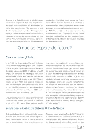 des, como as hepatites virais e a tuberculose,
nas quais a resposta à Aids teve papel inova-
dor, com o fortalecimento do movimento so-
cial e das organizações não governamentais.
O advento da Aids trouxe benefícios para tais
doenças de forma irreversível e iniciativas como
a criação, em 2002, do Fundo Global de Luta
Contra Aids, Tuberculose e Malária, represen-
tou um marco importante no enfrentamento
dessas três condições e nas formas de finan-
ciamento do controle das mesmas. Em 2007, o
Brasil por meio de financiamento deste Fundo
passou a executar ações colaborativas no cam-
po TB/HIV e também ações laboratoriais e de
fortalecimento do movimento social, tendo
sido esse componente um dos mais bem suce-
didos no projeto, liderado por ativistas oriundos
do movimento Aids.
O que se espera do futuro?
Alcançar metas globais
A UNAIDS e a Organização Mundial da Saúde
(OMS) lideram as agendas globais com o propósi-
to de alcançar o fim da epidemia como problema
de saúde pública, até 2030. Em 2014 a UNAIDS
lançou um conjunto de estratégias articuladas
denominadas metas 90-90-90 que propõe um
trajeto para o fim da epidemia até 202027
. Assim,
propõe-se que 90,0% das pessoas infectadas
pelo HIV conheçam seu diagnóstico; que entre
as mesmas, 90,0% estejam em uso adequado de
terapias antirretrovirais e ainda, que 90,0% delas
mantenham carga viral indetectável.
Enquanto alguns países se aproximam do al-
cance de tais metas, para outros o caminho
ainda é longo28. Além disso, há uma tensão
importante na relação entre as tecnologias bio-
médicas disponíveis e o fortalecimento das ini-
ciativas sociais para a prevenção, que não pode
ser desconsiderada. Isto significa dimensionar
o lugar das abordagens baseadas nos direitos
humanos e cidadania; fortalecer a ação da so-
ciedade civil organizada; lutar contra preconcei-
tos ligados à orientação sexual e outras formas
de estigma e discriminação; veicular informa-
ções e campanhas que reconheçam os matizes
das sexualidades nos diversos contextos sociais
e culturais do país, dentro do pressuposto de
que apostas na medicalização da sociedade re-
duzem artificialmente a complexidade do HIV/
Aids, fenômeno ao mesmo tempo, biológico,
social e político29
.
Impulsionar o ideário do Sistema Único de Saúde
O desgastado contexto político, social e econô-
mico do país, acentuado com cortes orçamen-
tários nas áreas de saúde e educação, alerta
para a necessidade de novos e continuados es-
forços na construção e defesa do SUS30
. Garantir
o financiamento e a sustentabilidade do SUS é
indispensável para atender demandas de saú-
de da população brasileira. Entretanto, um dos
197Trajetórias e horizontes da epidemia do HIV/Aids
 