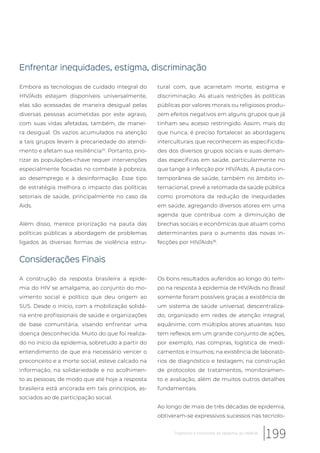 Enfrentar inequidades, estigma, discriminação
Embora as tecnologias de cuidado integral do
HIV/Aids estejam disponíveis universalmente,
elas são acessadas de maneira desigual pelas
diversas pessoas acometidas por este agravo,
com suas vidas afetadas, também, de manei-
ra desigual. Os vazios acumulados na atenção
a tais grupos levam à precariedade do atendi-
mento e afetam sua resiliência25
. Portanto, prio-
rizar as populações-chave requer intervenções
especialmente focadas no combate à pobreza,
ao desemprego e à desinformação. Esse tipo
de estratégia melhora o impacto das políticas
setoriais de saúde, principalmente no caso da
Aids.
Além disso, merece priorização na pauta das
políticas públicas a abordagem de problemas
ligados às diversas formas de violência estru-
tural com, que acarretam morte, estigma e
discriminação. As atuais restrições às políticas
públicas por valores morais ou religiosos produ-
zem efeitos negativos em alguns grupos que já
tinham seu acesso restringido. Assim, mais do
que nunca, é preciso fortalecer as abordagens
interculturais que reconhecem as especificida-
des dos diversos grupos sociais e suas deman-
das específicas em saúde, particularmente no
que tange à infecção por HIV/Aids. A pauta con-
temporânea de saúde, também no âmbito in-
ternacional, prevê a retomada da saúde pública
como promotora da redução de inequidades
em saúde, agregando diversos atores em uma
agenda que contribua com a diminuição de
brechas sociais e econômicas que atuam como
determinantes para o aumento das novas in-
fecções por HIV/Aids36
.
Considerações Finais
A construção da resposta brasileira a epide-
mia do HIV se amalgama, ao conjunto do mo-
vimento social e político que deu origem ao
SUS. Desde o início, com a mobilização solidá-
ria entre profissionais de saúde e organizações
de base comunitária, visando enfrentar uma
doença desconhecida. Muito do que foi realiza-
do no início da epidemia, sobretudo a partir do
entendimento de que era necessário vencer o
preconceito e a morte social, esteve calcado na
informação, na solidariedade e no acolhimen-
to as pessoas, de modo que até hoje a resposta
brasileira está ancorada em tais princípios, as-
sociados ao de participação social.
Os bons resultados auferidos ao longo do tem-
po na resposta à epidemia de HIV/Aids no Brasil
somente foram possíveis graças a existência de
um sistema de saúde universal, descentraliza-
do, organizado em redes de atenção integral,
equânime, com múltiplos atores atuantes. Isso
tem reflexos em um grande conjunto de ações,
por exemplo, nas compras, logística de medi-
camentos e insumos; na existência de laborató-
rios de diagnóstico e testagem; na construção
de protocolos de tratamentos, monitoramen-
to e avaliação, além de muitos outros detalhes
fundamentais.
Ao longo de mais de três décadas de epidemia,
obtiveram-se expressivos sucessos nas tecnolo-
199Trajetórias e horizontes da epidemia do HIV/Aids
 