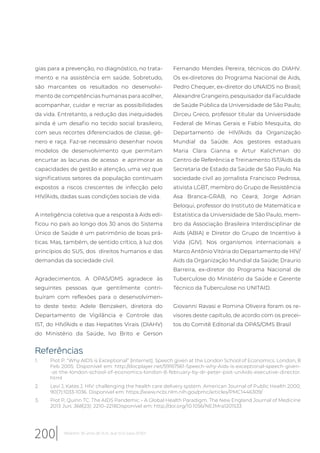 gias para a prevenção, no diagnóstico, no trata-
mento e na assistência em saúde. Sobretudo,
são marcantes os resultados no desenvolvi-
mento de competências humanas para acolher,
acompanhar, cuidar e recriar as possibilidades
da vida. Entretanto, a redução das inequidades
ainda é um desafio no tecido social brasileiro,
com seus recortes diferenciados de classe, gê-
nero e raça. Faz-se necessário desenhar novos
modelos de desenvolvimento que permitam
encurtar as lacunas de acesso e aprimorar as
capacidades de gestão e atenção, uma vez que
significativos setores da população continuam
expostos a riscos crescentes de infecção pelo
HIV/Aids, dadas suas condições sociais de vida.
A inteligência coletiva que a resposta à Aids edi-
ficou no país ao longo dos 30 anos do Sistema
Único de Saúde é um patrimônio de boas prá-
ticas. Mas, também, de sentido crítico, à luz dos
princípios do SUS, dos direitos humanos e das
demandas da sociedade civil.
Agradecimentos. A OPAS/OMS agradece às
seguintes pessoas que gentilmente contri-
buíram com reflexões para o desenvolvimen-
to deste texto: Adele Benzaken, diretora do
Departamento de Vigilância e Controle das
IST, do HIV/Aids e das Hepatites Virais (DIAHV)
do Ministério da Saúde, Ivo Brito e Gerson
Fernando Mendes Pereira, técnicos do DIAHV.
Os ex-diretores do Programa Nacional de Aids,
Pedro Chequer, ex-diretor do UNAIDS no Brasil;
Alexandre Grangeiro, pesquisador da Faculdade
de Saúde Pública da Universidade de São Paulo;
Dirceu Greco, professor titular da Universidade
Federal de Minas Gerais e Fabio Mesquita, do
Departamento de HIV/Aids da Organização
Mundial da Saúde. Aos gestores estaduais
Maria Clara Gianna e Artur Kalichman do
Centro de Referência e Treinamento IST/Aids da
Secretaria de Estado da Saúde de São Paulo. Na
sociedade civil ao jornalista Francisco Pedrosa,
ativista LGBT, membro do Grupo de Resistência
Asa Branca-GRAB, no Ceará; Jorge Adrian
Beloqui, professor do Instituto de Matemática e
Estatística da Universidade de São Paulo, mem-
bro da Associação Brasileira Interdisciplinar de
Aids (ABIA) e Diretor do Grupo de Incentivo à
Vida (GIV). Nos organismos internacionais a
Marco Antônio Vitória do Departamento de HIV/
Aids da Organização Mundial da Saúde; Draurio
Barreira, ex-diretor do Programa Nacional de
Tuberculose do Ministério da Saúde e Gerente
Técnico da Tuberculose no UNITAID.
Giovanni Ravasi e Romina Oliveira foram os re-
visores deste capítulo, de acordo com os precei-
tos do Comitê Editorial da OPAS/OMS Brasil
Referências
1. Piot P. “Why AIDS is Exceptional” [Internet]. Speech given at the London School of Economics. London, 8
Feb 2005. Disponível em: http://docplayer.net/59167561-Speech-why-Aids-is-exceptional-speech-given-
-at-the-london-school-of-economics-london-8-february-by-dr-peter-piot-unAids-executive-director.
html
2. Levi J, Kates J. HIV: challenging the health care delivery system. American Journal of Public Health 2000;
90(7):1033-1036. Disponível em: https://www.ncbi.nlm.nih.gov/pmc/articles/PMC1446309/
3. Piot P, Quinn TC. The AIDS Pandemic – A Global Health Paradigm. The New England Journal of Medicine
2013 Jun; 368(23): 2210–2218Disponível em: http://doi.org/10.1056/NEJMra1201533
200 Relatório 30 anos de SUS, que SUS para 2030?
 