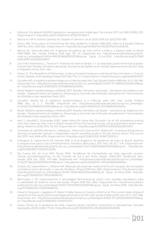 4. Editorial. The global HIV/AIDS epidemic—progress and challenges. The Lancet 2017 Jul; 390 (10092): 333.
Disponível em: https://doi.org/10.1016/S0140-6736(17)31920-7
5. Vitoria M, Hill A, Ford N, Doherty M, Clayden P, Venter F, et al. AIDS 2018 Jul; 32(12):1551-1561.
6. Greco, DB. Thirty years of confronting the Aids epidemic in Brazil, 1985-2015. Ciência & Saúde Coletiva
2016 fev; 21(5): 1553-1564. Disponível em: https://dx.doi.org/10.1590/1413-81232015215.04402016
7. Barros SG, Vieira-da-Silva LM. A gênese da política de luta contra a Aids e o Espaço Aids no Brasil
(1981-1989). Rev. Saúde Pública 2016 ago; 50: 43. Disponível em: http://www.scielo.br/scielo.php?s-
cript=sci_arttext&pid=S0034-89102016000100227&lng=pt. Epub 21-Jul-2016. http://dx.doi.org/10.1590/
s1518-8787.2016050005801.
8. Laurindo-Teodorescu L, Teixeira P. Histórias da Aids no Brasil, v. 1: as respostas governamentais à epide-
mia de Aids. Brasília: Ministério da Saúde, Secretaria de Vigilância em Saúde Departamento de DST, Aids
e Hepatites Virais, 2015. 464.
9. Fassin D. The Biopolitics of Otherness: Undocumented Foreigners and Racial Discrimination in French
Public Debate. Anthropology Today 2001 Feb; 17(1): 3-7. Disponível em: http://www.jstor.org/stable/2678317
10. Carvalho MS. A vigilância epidemiológica e a infecção pelo HIV. Cad. Saúde Pública 1989 Abr; 5( 2 ): 160-168.
Disponível em: http://www.scielo.br/scielo.php?script=sci_arttext&pid=S0102=311-1989000200004X&lng-
en. http://dx.doi.org/10.1590/S0102-311X1989000200004.
11. Brasil. Boletim epidemiológico HIV/Aids 2017. Brasília: Ministério da Saúde – Secretaria de Vigilância em
Saúde – Departamento de Vigilância, Prevenção e Controle das Infecções Sexualmente Transmissíveis,
do HIV/Aids e das Hepatites Virais; 2017.
12. Carvalho Marilia Sá. A vigilância epidemiológica e a infecção pelo HIV. Cad. Saúde Pública
1989 Abr; 5( 2 ): 160-168. Disponível em: http://www.scielo.br/scielo.php?script=sci_arttext&pi-
d=S0102-311X1989000200004&lng=en. http://dx.doi.org/10.1590/S0102-311X1989000200004.
13. Brasil. Boletim epidemiológico HIV/Aids 2017. Brasília: Ministério da Saúde – Secretaria de Vigilância em
Saúde – Departamento de Vigilância, Prevenção e Controle das Infecções Sexualmente Transmissíveis,
do HIV/Aids e das Hepatites Virais; 2017.
14. Kerr, L, Kendall C, Guimarães MDC, Salani Mota RV, Veras MA, Dourado I et al. HIV prevalence among
men who have sex with men in Brazil: results of the 2nd national survey using respondent-driven sam-
pling. Medicine 2018; 97(1): S9–S15. Disponível em: http://doi.org/10.1097/MD.0000000000010573
15. Grinsztejn B, Jalil EM, Monteiro L, Velasque L, Moreira R I, Garcia ACF, Wilson EC. Unveiling HIV dynamics
among transgender women: a respondent driven sampling study in Rio de Janeiro, Brazil. The Lancet
HIV 2017; 4(4): e169–e176. Disponível em: http://doi.org/10.1016/S2352-3018(17)30015-2
16. Grangeiro A, Castanheira ER, Nemes MIB. A re-emergência da epidemia de Aids no Brasil: desafios
e perspectivas para o seu enfrentamento. Interface (Botucatu) 2015 Mar; 19( 52 ): 5-8. Disponível em:
http://www.scielo.br/scielo.php?script=sci_arttext&pid=S1414-32832015000100005&lng=en. http://dx.doi.
org/10.1590/1807-57622015.0038.
17. Da Cunha AP, da Cruz MM, Torres RMC. Tendência da mortalidade por Aids segundo caracte-
rísticas sociodemográficas no Rio Grande do Sul e em Porto Alegre: 2000-2011. Epidemiol. Serv.
Saúde 2016 set; 25(3): 477-486. Disponível em: http://www.scielo.br/scielo.php?script=sci_arttext&pi-
d=S2237-96222016000300477&lng=en. http://dx.doi.org/10.5123/s1679-49742016000300004.
18. Chaves GC, Hasenclever L, Oliveira MA. Redução de preço de medicamento em situação de monopólio
no Sistema Único de Saúde: o caso do Tenofovir. Physis 2018 Mar; 28(1). Disponível em: http://www.scielo.
br/scielo.php?script=sci_arttext&pid=S0103-73312018000100400&lng=pt. Epub 24-Maio-2018. http://dx.
doi.org/10.1590/s0103-73312018280103.
19. Bermúdez J. Os medicamentos e tecnologias farmacêuticas como uma questão estratégica para
a viabilidade do Sistema Único de Saúde. Physis 2018 Mar; 28(1). Disponível em: http://www.scielo.br/
scielo.php?script=sci_arttext&pid=S0103-73312018000100300&lng=pt. Epub 24-Maio-2018. http://dx.doi.
org/10.1590/s0103-73312018280102.
20. Paiva V, Ferguson L, Aggleton P, Mane P, Kelly-Hanku A, Giang Le Minh et al. The current state of play of
research on the social, political and legal dimensions of HIV. Cad. Saúde Pública 2015 mar; 31( 3 ): 477-486.
Disponível em: http://www.scielo.br/scielo.php?script=sci_arttext&pid=S0102=311-2015000300477X&lng-
en. http://dx.doi.org/10.1590/0102-311x00172514.
21. Greco, Dirceu B. A epidemia da Aids: impacto social, científico, econômico e perspectivas. Estudos
Avançados 2008; 22(64): 73-94. https://dx.doi.org/10.1590/S0103-40142008000300006
201Trajetórias e horizontes da epidemia do HIV/Aids
 