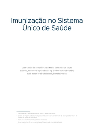 Imunização no Sistema
Único de Saúde
1
Faculdade de Ciências Médicas da Santa Casa de São Paulo.
2
Centro de Vigilância Epidemiológica da Coordenadoria de Controle de Doenças/ Secretaria de
Estado da Saúde de São Paulo.
3
Instituto Sul-americano de Governo em Saúde.
4
Organização Pan-Americana da Saúde/Organização Mundial da Saúde.
José Cassio de Moraes1
, Clélia Maria Sarmento de Souza
Aranda2
, Eduardo Hage Carmo3
, Lely Stella Guzman Barrera4
,
Juan José Cortez-Escalante4
, Haydee Padilla4
 