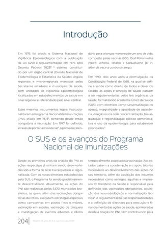 Introdução
Em 1975 foi criado o Sistema Nacional de
Vigilância Epidemiológica com a publicação
da Lei 6259 e regulamentação em 1976 pelo
Decreto Federal 782311, 2
sistema constituí-
do por um órgão central (Divisão Nacional de
Epidemiologia e Estatística da Saúde), órgãos
regionais e microrregionais mantidos pelas
Secretarias estaduais e municipais de saúde,
com Unidades de Vigilância Epidemiológica
localizadas em estabelecimentos de saúde em
nível regional e referendado pelo nível central.
Estes mesmos instrumentos legais institucio-
nalizaram o Programa Nacional de Imunizações
(PNI), criado em 19733
, tornando desde então
obrigatória a vacinação. Em 1977 foi definido,
através de portaria ministerial4
, o primeiro calen-
dário para crianças menores de um ano de vida,
composto pelas vacinas BCG; Oral Poliomielite
(VOP); Difteria, Tétano e Coqueluche (DTP),
além da vacina contra sarampo.
Em 1990, dois anos após a promulgação da
Constituição Federal de 1988, na qual se defi-
ne a saúde como direito de todos e dever do
Estado, as ações e serviços de saúde passam
a ser regulamentadas pelas leis orgânicas da
saúde, formalizando o Sistema Único de Saúde
(SUS), com diretrizes como universalização de
acesso, integralidade e igualdade de assistên-
cia, direção única com descentralização, hierar-
quização e regionalização político administra-
tiva e uso da epidemiologia para estabelecer
prioridades.5
O SUS e os avanços do Programa
Nacional de Imunizações
Desde os primeiros anos da criação do PNI as
ações respectivas já vinham sendo desenvolvi-
das sob a forma de rede hierarquizada e regio-
nalizada. Com as novas diretrizes estabelecidas
pelo SUS, o Programa foi sendo gradativamen-
te descentralizado. Atualmente, as ações do
PNI são realizadas pelos 5.570 municípios bra-
sileiros, os quais, além das vacinações obriga-
tórias da rotina, executam estratégias especiais
como campanhas em postos fixos e móveis,
vacinação em escolas, vacinação de bloqueio
e investigação de eventos adversos e óbitos
temporalmente associados à vacinação. Aos es-
tados cabem a coordenação e o apoio técnico
necessários ao desenvolvimento das ações no
seu território, além da aquisição dos insumos
necessários como seringas, agulhas e impres-
sos. O Ministério da Saúde é responsável pela
definição das vacinações obrigatórias, aquisi-
ção dos imunobiológicos e normalização téc-
nica6
. A regulamentação das responsabilidades
e a definição de diretrizes para execução e fi-
nanciamento das ações de saúde, aprimoradas
desde a criação do PNI, vêm contribuindo para
204 Relatório 30 anos de SUS, que SUS para 2030?
 