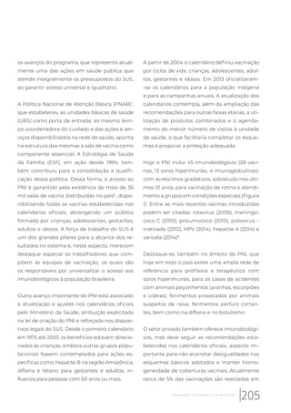 os avanços do programa, que representa atual-
mente uma das ações em saúde pública que
atende integralmente os pressupostos do SUS,
ao garantir acesso universal e igualitário.
A Política Nacional de Atenção Básica (PNAB)7
,
que estabeleceu as unidades básicas de saúde
(UBS) como porta de entrada, ao mesmo tem-
po coordenadora do cuidado e das ações e ser-
viços disponibilizados na rede de saúde, aponta
na estrutura das mesmas a sala de vacina como
componente essencial. A Estratégia de Saúde
da Família (ESF), em ação desde 1994, tam-
bém contribuiu para a consolidação e qualifi-
cação dessa política. Dessa forma, o acesso ao
PNI é garantido pela existência de mais de 36
mil salas de vacina distribuídas no país6
, dispo-
nibilizando todas as vacinas estabelecidas nos
calendários oficiais, abrangendo um público
formado por crianças, adolescentes, gestantes,
adultos e idosos. A força de trabalho do SUS é
um dos grandes pilares para o alcance dos re-
sultados no sistema e, neste aspecto, merecem
destaque especial os trabalhadores que com-
põem as equipes de vacinação, os quais são
os responsáveis por universalizar o acesso aos
imunobiológicos à população brasileira.
Outro avanço importante do PNI está associado
à atualização e ajustes nos calendários oficiais
pelo Ministério da Saúde, atribuição explicitada
na lei de criação do PNI e reforçada nos disposi-
tivos legais do SUS. Desde o primeiro calendário
em 1975 até 2003, os benefícios estavam direcio-
nados às crianças, embora outros grupos popu-
lacionais fossem contemplados para ações es-
pecíficas como hepatite B na região Amazônica,
difteria e tétano para gestantes e adultos, in-
fluenza para pessoas com 60 anos ou mais.
A partir de 2004 o calendário definiu vacinação
por ciclos de vida: crianças, adolescentes, adul-
tos, gestantes e idosos. Em 2013 oficializaram-
-se os calendários para a população indígena
e para as campanhas anuais. A atualização dos
calendários contempla, além da ampliação das
recomendações para outras faixas etárias, a uti-
lização de produtos combinados e o agenda-
mento do menor número de visitas à unidade
de saúde, o que facilitaria completar os esque-
mas e propiciar a proteção adequada.
Hoje o PNI inclui 45 imunobiológicos (28 vaci-
nas, 13 soros hiperimunes, 4 imunoglobulinas),
com acréscimos gradativos, sobretudo nos últi-
mos 10 anos, para vacinação de rotina e atendi-
mento a grupos em condições especiais (Figura
1). Entre as mais recentes vacinas introduzidas
podem ser citadas: rotavirus (2006), meningo-
coco C (2010), pneumococo (2010), poliovirus –
inativada (2012), HPV (2014), hepatite A (2014) e
varicela (2014)8
.
Destaque-se, também no âmbito do PNI, que
hoje em todo o país existe uma ampla rede de
referência para profilaxia e terapêutica com
soros hiperimunes, para os casos de acidentes
com animais peçonhentos (aranhas, escorpiões
e cobras), ferimentos provocados por animais
suspeitos de raiva, ferimentos perfuro cortan-
tes, bem como na difteria e no botulismo.
O setor privado também oferece imunobiológi-
cos, mas deve seguir as recomendações esta-
belecidas nos calendários oficiais, aspecto im-
portante para não acarretar desigualdades nos
esquemas básicos adotados e manter homo-
geneidade de coberturas vacinais. Atualmente
cerca de 5% das vacinações são realizadas em
205Imunização no Sistema Único de Saúde
 