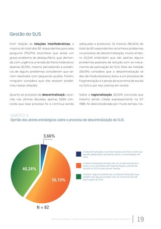 Gestão do SUS
Com relação às relações interfederativas, a
maioria do total dos 82 respondentes para esta
pergunta (79,27%) reconhece que existe um
grave problema de desequilíbrio, que deman-
da, com urgência, a revisão do Pacto Federativo.
Apenas 20,73%, mesmo percebendo a existên-
cia de alguns problemas consideram que se-
riam resolvidos com pequenos ajustes. Porém,
ninguém considera que não existam proble-
mas nessas relações.
Quanto ao processo de descentralização ocor-
rido nas últimas décadas, apenas 3,66% con-
corda que esse processo foi e continua sendo
adequado e produtivo. Já maioria (96,34%) do
total de 82 respondentes reconhece problemas
no processo de descentralização, muito embo-
ra 40,24% entendam que são apenas alguns
problemas passíveis de solução com os meca-
nismos de pactuação do SUS. Mais da metade
(56,10%) considera que a descentralização se
deu de modo excessivo, levou a um processo de
fragmentação e à perda de economia de escala
no SUS e, por isso, precisa ser revista.
Sobre a regionalização, 82,50% concorda que
mesmo sendo citada expressamente na CF
1988, foi desconsiderada por muito tempo, tra-
N = 82
3,66%
56,10%
40,24%
GRÁFICO 3.
Opinião dos atores estratégicos sobre o processo de descentralização do SUS
A descentralização ocorrida nesses anos foi e continua
sendo adequada e produtiva para a consolidação do
SUS.
A descentralização se deu de um modo excessivo e
levou a um processo de fragmentação e perda de
escala no SUS e precisa ser revista.
Existem alguns problemas na descentralização que
podem ser equacionados com os mecanismos de
pactuação do SUS.
19Relatório de pesquisa: Cenários e desafios do SUS desenhados pelos atores estratégicos
 