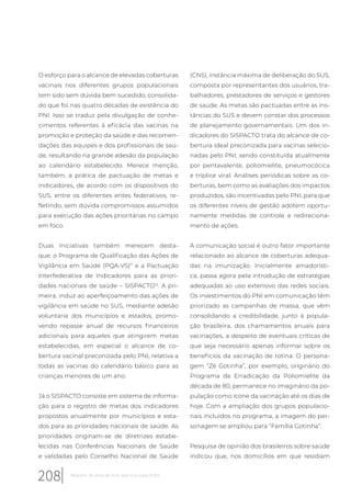 O esforço para o alcance de elevadas coberturas
vacinais nos diferentes grupos populacionais
tem sido sem dúvida bem sucedido, consolida-
do que foi nas quatro décadas de existência do
PNI. Isso se traduz pela divulgação de conhe-
cimentos referentes à eficácia das vacinas na
promoção e proteção da saúde e das recomen-
dações das equipes e dos profissionais de saú-
de, resultando na grande adesão da população
ao calendário estabelecido. Merece menção,
também, a prática de pactuação de metas e
indicadores, de acordo com os dispositivos do
SUS, entre os diferentes entes federativos, re-
fletindo, sem dúvida compromissos assumidos
para execução das ações prioritárias no campo
em foco.
Duas iniciativas também merecem desta-
que: o Programa de Qualificação das Ações de
Vigilância em Saúde (PQA-VS)11
e a Pactuação
Interfederativa de Indicadores para as priori-
dades nacionais de saúde – SISPACTO12
. A pri-
meira, induz ao aperfeiçoamento das ações de
vigilância em saúde no SUS, mediante adesão
voluntaria dos municípios e estados, promo-
vendo repasse anual de recursos financeiros
adicionais para aqueles que atingirem metas
estabelecidas, em especial o alcance de co-
bertura vacinal preconizada pelo PNI, relativa a
todas as vacinas do calendário básico para as
crianças menores de um ano.
Já o SISPACTO consiste em sistema de informa-
ção para o registro de metas dos indicadores
propostos anualmente por municípios e esta-
dos para as prioridades nacionais de saúde. As
prioridades originam-se de diretrizes estabe-
lecidas nas Conferências Nacionais de Saúde
e validadas pelo Conselho Nacional de Saúde
(CNS), instância máxima de deliberação do SUS,
composta por representantes dos usuários, tra-
balhadores, prestadores de serviços e gestores
de saúde. As metas são pactuadas entre as ins-
tâncias do SUS e devem constar dos processos
de planejamento governamentais. Um dos in-
dicadores do SISPACTO trata do alcance de co-
bertura ideal preconizada para vacinas selecio-
nadas pelo PNI, sendo constituída atualmente
por pentavalente, poliomielite, pneumocócica
e tríplice viral. Análises periódicas sobre as co-
berturas, bem como as avaliações dos impactos
produzidos, são incentivadas pelo PNI, para que
os diferentes níveis de gestão adotem oportu-
namente medidas de controle e redireciona-
mento de ações.
A comunicação social é outro fator importante
relacionado ao alcance de coberturas adequa-
das na imunização. Inicialmente amadorísti-
ca, passa agora pela introdução de estratégias
adequadas ao uso extensivo das redes sociais.
Os investimentos do PNI em comunicação têm
priorizado as campanhas de massa, que vêm
consolidando a credibilidade, junto à popula-
ção brasileira, dos chamamentos anuais para
vacinações, a despeito de eventuais críticas de
que seja necessário apenas informar sobre os
benefícios da vacinação de rotina. O persona-
gem “Zé Gotinha”, por exemplo, originário do
Programa de Erradicação da Poliomielite da
década de 80, permanece no imaginário da po-
pulação como ícone da vacinação até os dias de
hoje. Com a ampliação dos grupos populacio-
nais incluídos no programa, a imagem do per-
sonagem se ampliou para “Família Gotinha”.
Pesquisa de opinião dos brasileiros sobre saúde
indicou que, nos domicílios em que residiam
208 Relatório 30 anos de SUS, que SUS para 2030?
 