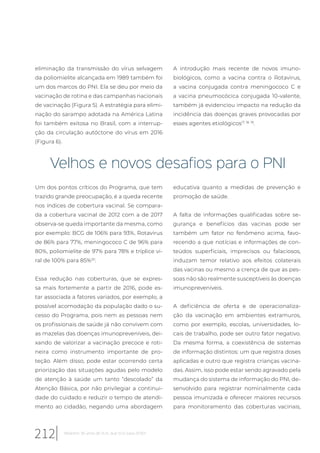 eliminação da transmissão do vírus selvagem
da poliomielite alcançada em 1989 também foi
um dos marcos do PNI. Ela se deu por meio da
vacinação de rotina e das campanhas nacionais
de vacinação (Figura 5). A estratégia para elimi-
nação do sarampo adotada na América Latina
foi também exitosa no Brasil, com a interrup-
ção da circulação autóctone do vírus em 2016
(Figura 6).
A introdução mais recente de novos imuno-
biológicos, como a vacina contra o Rotavirus,
a vacina conjugada contra meningococo C e
a vacina pneumocócica conjugada 10-valente,
também já evidenciou impacto na redução da
incidência das doenças graves provocadas por
esses agentes etiológicos17, 18, 19
.
Velhos e novos desafios para o PNI
Um dos pontos críticos do Programa, que tem
trazido grande preocupação, é a queda recente
nos índices de cobertura vacinal. Se compara-
da a cobertura vacinal de 2012 com a de 2017
observa-se queda importante da mesma, como
por exemplo: BCG de 106% para 93%, Rotavirus
de 86% para 77%, meningococo C de 96% para
80%, poliomielite de 97% para 78% e tríplice vi-
ral de 100% para 85%20
.
Essa redução nas coberturas, que se expres-
sa mais fortemente a partir de 2016, pode es-
tar associada a fatores variados, por exemplo, a
possível acomodação da população dado o su-
cesso do Programa, pois nem as pessoas nem
os profissionais de saúde já não convivem com
as mazelas das doenças imunopreveníveis, dei-
xando de valorizar a vacinação precoce e roti-
neira como instrumento importante de pro-
teção. Além disso, pode estar ocorrendo certa
priorização das situações agudas pelo modelo
de atenção à saúde um tanto “descolado” da
Atenção Básica, por não privilegiar a continui-
dade do cuidado e reduzir o tempo de atendi-
mento ao cidadão, negando uma abordagem
educativa quanto a medidas de prevenção e
promoção de saúde.
A falta de informações qualificadas sobre se-
gurança e benefícios das vacinas pode ser
também um fator no fenômeno acima, favo-
recendo a que notícias e informações de con-
teúdos superficiais, imprecisos ou falaciosos,
induzam temor relativo aos efeitos colaterais
das vacinas ou mesmo a crença de que as pes-
soas não são realmente susceptíveis às doenças
imunopreveníveis.
A deficiência de oferta e de operacionaliza-
ção da vacinação em ambientes extramuros,
como por exemplo, escolas, universidades, lo-
cais de trabalho, pode ser outro fator negativo.
Da mesma forma, a coexistência de sistemas
de informação distintos: um que registra doses
aplicadas e outro que registra crianças vacina-
das. Assim, isso pode estar sendo agravado pela
mudança do sistema de informação do PNI, de-
senvolvido para registrar nominalmente cada
pessoa imunizada e oferecer maiores recursos
para monitoramento das coberturas vacinais,
212 Relatório 30 anos de SUS, que SUS para 2030?
 