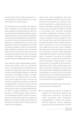 mas que ainda sofre moroso processo de im-
plementação em aproximadamente um quar-
to do total de municípios do país.
As questões gerenciais também são significa-
tivas. A despeito de financiamento especifico
para aquisição de equipamentos de informáti-
ca, ainda existem dificuldades logísticas, organi-
zação de serviços, recurso humano capacitado e
acesso à rede de interligação de computadores20
ou internet ineficiente; havendo também sérios
problemas no abastecimento de vacinas, pois
desde 2016 o PNI tem sido afetado por uma série
de descontinuidade ou atraso no recebimento
pelos laboratórios produtores dos imunobioló-
gicos, o que tem contribuído não somente para
a redução das coberturas vacinais e diminuição
da proteção imunológica individual, afetando
também a própria credibilidade do Programa.
Uma razão de índole epidemiológica propria-
mente dita também deve ser considerada.
Assim, a homogeneidade das coberturas vaci-
nais deve ser assegurada, pois para se obter ou
manter o impacto epidemiológico é necessário
que todas as localidades alcancem homoge-
neidade entre os esquemas além de cober-
turas vacinais ideais para todo o conjunto de
vacinas do calendário. Entretanto, tal falta de
homogeneidade na cobertura vacinal ainda é
significativa e é evidenciada pelos baixos per-
centuais que muitos municípios apresentavam
em 201721
. Situação semelhante no primeiro
semestre de 2018 segundo dados prelimina-
res apresentados pelo PNI, para dar um exem-
plo, com a primeira dose da vacina tríplice viral
(SCR) aos 12 meses de idade, apenas 39%22
do
total dos municípios tinham cobertura igual ou
superior a 95 % desejado.
Dessa forma, como consequência das baixas
coberturas, desde final de 2017 o país vem apre-
sentando uma epidemia de sarampo, inicial-
mente introduzida no estado de Roraima por
pessoas infectadas procedentes de Venezuela.
A partir desta introdução em fevereiro de 2018
e encontrando uma importante proporção
de pessoas susceptíveis, tal doença se disse-
minou nos estados de Roraima e Amazonas e
alcançou estados de todas as regiões do país,
com mais de 2.564 casos confirmados em dez
Unidades Federadas, sendo 14 óbitos confirma-
dos por sarampo em três UF principalmente
sob a idade de cinco anos23
. Mas a verdade é
que baixos percentuais de coberturas vacinais
em municípios já vinham sendo observados
desde 2009, em especial nos estados da região
Norte e Nordeste, o que gerou as condições
favoráveis para a ocorrência da presente epi-
demia de sarampo. Anteriormente, os surtos
que ocorreram nos estados de Pernambuco e
Ceará, entre 2013 e 2015, já evidenciavam que,
além do risco de introdução do vírus por meio
de fluxo de pessoas infectadas procedentes de
outros países, a circulação do vírus no território
nacional encontra um ambiente favorável sem-
pre que as coberturas vacinais estejam baixas e
que exista acúmulo de susceptíveis.
Outros desafios importantes que o PNI tem en-
frentado devem ser destacados.
„ A necessidade de melhoria na gestão do
Programa é fundamental, afetando seg-
mentos como: rede de frio, que deve ser
melhor estruturada para acondicionar
adequadamente o volume de produtos,
evitando perdas de vacinas; adequação
da estrutura física para atenção ao cliente,
213Imunização no Sistema Único de Saúde
 