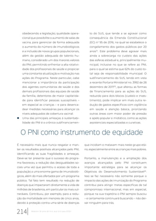 obedecendo a legislação; qualidade opera-
cional que possibilite o aumento de salas de
vacina, para gerenciar de forma adequada
o aumento do número de imunobiológicos
e a inclusão de novos grupos populacionais,
além da gestão adequada de talento hu-
mano, considerado um dos maiores valores
do PNI, permitindo enfrentar a alta rotativi-
dade dos profissionais de saúde e propiciar
uma constante atualização e motivação nas
ações do Programa. Neste particular, cabe
mencionar a importância da participação
dos agentes comunitários de saúde e dos
demais profissionais das equipes de saúde
da família, detentores de maior capilarida-
de para identificar pessoas susceptíveis –
em especial as crianças – e para desenca-
dear medidas necessárias para alcançar os
níveis adequados de cobertura vacinal.
„ Uma das principais ameaças à sustentabi-
lidade do PNI é o crônico subfinanciamen-
to do SUS, que tende a se agravar como
consequência da Emenda Constitucional
(EC) no
95 de 2016, na qual se estabelece o
congelamento dos gastos públicos por 20
anos24
. Este problema deve agravar mais
ainda a sobrecarga no custeio das ações
das esferas estadual e, principalmente mu-
nicipal, inclusive no que se refere ao PNI,
para o qual se estima que 62% do custo to-
tal seja de responsabilidade municipal. O
subfinanciamento do SUS, tendo em vista
a recente Portaria Ministerial no. 3992 de 28
dezembro de 201725
, que alterou as formas
de financiamento para as ações do SUS,
reduzido para dois blocos (custeio e inves-
timento), pode implicar em mais outra re-
dução de gastos específicos com vigilância
em saúde e atenção básica, priorizando
outras áreas com maior poder de pressão
e apelo popular e midiático, como as ações
assistenciais especializadas e curativas.
O PNI como instrumento de equidade
É necessário mais que nunca resgatar e man-
ter os resultados positivos alcançados pelo PNI,
identificando as suas fragilidades e ameaças.
Deve-se ter presente que o sucesso do progra-
ma favoreceu a redução das desigualdades so-
ciais uma vez que permitiu o acesso de toda a
população a uma enorme gama de imunobioló-
gicos, além do mais ofertados por um programa
público. Tal fato tem resultado na redução de
doenças que impactaram diretamente a vida de
milhões de brasileiros, em particular os mais vul-
neráveis. Contribuiu, por exemplo, para a redu-
ção da mortalidade em menores de cinco anos,
devido à proteção contra uma série de doenças
que incidiam e matavam mais neste grupo etá-
rio, especialmente entre as crianças mais pobres.
Portanto, a manutenção e a ampliação dos
avanços alcançados pelo PNI constituem
importante estratégia para se alcançar os
Objetivos do Desenvolvimento Sustentável26
.
Isso se faz necessário não somente porque o
impacto das ações de imunização do Programa
contribui para atingir metas específicas de tal
compromisso internacional, mas em especial,
porque na sua trajetória o PNI sempre buscou
– e certamente continuará buscando – não dei-
xar ninguém para trás.
214 Relatório 30 anos de SUS, que SUS para 2030?
 