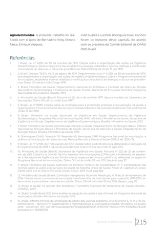 Agradecimentos. O presente trabalho foi rea-
lizado com o apoio de Bernadino Vitoy, Renato
Tasca, Enrique Vazquez.
Julio Suárez e Lucimar Rodrigues Coser Cannon
foram os revisores deste capítulo, de acordo
com os preceitos do Comitê Editorial da OPAS/
OMS Brasil
Referências
1. 1. Brasil. Lei nº 6259, de 30 de outubro de 1975. Dispõe sobre a organização das ações de Vigilância
Epidemiológica, sobre o Programa Nacional de Imunizações, estabelece normas relativas à notificação
compulsória de doenças, e dá outras providências. Diário Oficial da União 31 out 1975.
2. 2. Brasil. Decreto 78.231, de 12 de agosto de 1976. Regulamenta a Lei nº 6.259, de 30 de outubro de 1975,
que dispõe sobre a organização das ações de Vigilância Epidemiológica, sobre o Programa Nacional de
Imunizações, estabelece normas relativas à notificação compulsória de doenças, e dá outras providên-
cias. Diário Oficial da União 13 ago 1976.
3. 3. Brasil. Ministério da Saúde. Departamento Nacional de Profilaxia e Controle de Doenças. Divisão
Nacional de Epidemiologia e Estatística de Saúde. Divisão Nacional de Educação Sanitária. Programa
Nacional de Imunizações. Brasília, 1973.
4. 4. Ministério da Saúde (Brasil). Portaria nº 85, de 4 de abril de 1977. Aprova modelo da Caderneta de
Vacinações. Diário Oficial da União 3 jun 1977.
5. 5. Brasil. Lei nº 8080. Dispõe sobre as condições para a promoção, proteção e recuperação da saúde, a
organização e o funcionamento dos serviços correspondentes e dá outras providências. Diário Oficial da
União 19 set 1990.
6. 6. Brasil. Ministério da Saúde. Secretaria de Vigilância em Saúde. Departamento de Vigilância
Epidemiológica. Programa Nacional de Imunizações (PNI): 40 anos / Ministério da Saúde, Secretaria de
Vigilância em Saúde, Departamento de Vigilância Epidemiológica. Brasília: Ministério da Saúde, 2013.
7. 7. Brasil. Ministério da Saúde. Secretaria de Atenção à Saúde. Departamento de Atenção Básica. Política
Nacional de Atenção Básica / Ministério da Saúde. Secretaria de Atenção à Saúde. Departamento de
Atenção Básica. Brasília: Ministério da Saúde, 2012.
8. 8. Domingues CMAS, Woycicki JR, Rezende KS, Henriques CMP. Programa Nacional de Imunização: a
política de introdução de novas vacinas. Revista Eletrônica Gestão & Saúde 2015; 6 (4): 3250-74.
9. 9. Brasil. Lei nº 12708, de 17 de agosto de 2012. Dispõe sobre as diretrizes para elaboração e execução da
lei orçamentaria de 2013 e dá outras providências. Diário Oficial da União 17 ago 2012.
10. 10. Ministério da Saúde (Brasil). Secretaria de Vigilância em Saúde. Portaria nº 232 de 25 de novem-
bro de 2011. Constitui o Comitê Técnico Assessor em Imunizações (CTAI) com a finalidade de assesso-
rar a Secretaria de Vigilância em Saúde sore os aspectos técnicos e científicos, referentes às ações do
Programa Nacional de Imunizações. Diário Oficial da União 28 nov 2011; Seção II, pag 37.
11. 11. Brasil. Ministério da Saúde. Gabinete do Ministro. Portaria de Consolidação nº 5. Consolidação das
normas sobre as ações e os serviços de saúde do Sistema Único de Saúde. Título VI, Capitulo VI, anexo
CXVIII, CXIX, C e CI. Diário Oficial da União. 03 out. 2017; Supl, pag 360.
12. 12. Ministério da Saúde (Brasil). Comissão Intergetores Tripartite. Resolução nº 8 de 24 de novembro de
2016. Dispõe sobre o processo de pactuação interfederativa de indicadores para o período 2017-2021, re-
lacionados a prioridades nacionais em saúde. Diário Oficial da União 12 dez 2016; Seção I, pag 95.
13. 13. Brasil. A saúde na opinião dos brasileiros / Conselho Nacional de Secretários de Saúde. Brasília :
CONASS, 2003.
14. 14. Brasil. Saúde Brasil 2012 Uma análise da situação de saúde e dos 40 anos do Programa Nacional de
Imunização. Brasília: Ministério da Saúde; 2013.
15. 15. Brasil. Informe técnico da ampliação da oferta das vacinas papiloma vírus humano 6, 11, 16 e 18 (re-
combinante) – vacina HPV quadrivalente e meningocócica C (conjugada) Brasília: Ministério da Saúde;
2018. Disponível em portalms.saude.gov.br/images/pdf/2018/.../Informe-Técnico-HPV-MENINGITE.pdf.
Acessado em 18/08/2018
215Imunização no Sistema Único de Saúde
 
