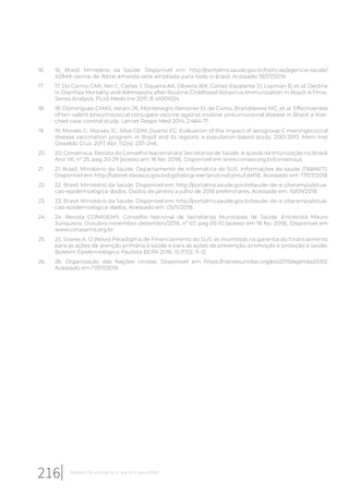 16. 16. Brasil. Ministério da Saúde. Disponível em: http://portalms.saude.gov.br/noticias/agencia-saude/
42849-vacina-de-febre-amarela-sera-ampliada-para-todo-o-brasil. Acessado 18/07/2018
17. 17. Do Carmo GMI, Yen C, Cortes J, Siqueira AA, Oliveira WK, Cortez-Escalante JJ, Lopman B, et al. Decline
in Diarrhea Mortality and Admissions after Routine Childhood Rotavirus Immunization in Brazil: A Time-
Series Analysis. PLoS Medicine 2011; 8: e1001024.
18. 18. Domingues CMAS, Verani JR, Montenegro Renoiner EI, de Cunto, Brandileone MC, et al. Effectiveness
of ten-valent pneumococcal conjugate vaccine against invasive pneumococcal disease in Brazil: a mat-
ched case-control study. Lancet Respir Med 2014; 2:464-71.
19. 19. Moraes C, Moraes JC, Silva GDM, Duarte EC. Evaluation of the impact of serogroup C meningococcal
disease vaccination program in Brazil and its regions: a population-based study, 2001-2013. Mem Inst
Oswaldo Cruz. 2017 Abr; 112(4): 237–246.
20. 20. Consensus. Revista do Conselho Nacional dos Secretários de Saúde. A queda da Imunização no Brasil.
Ano VII, nº 25, pag 20-29 [acesso em 18 fev. 2018]. Disponível em www.conass.org.br/consensus.
21. 21. Brasil. Ministério da Saúde. Departamento de Informática do SUS. Informações de saúde (TABNET):
Disponível em http://tabnet.datasus.gov.br/cgi/tabcgi.exe?pni/cnv/cpniuf.def18. Acessado em: 17/07/2018
22. 22. Brasil. Ministério da Saúde. Disponível em: http://portalms.saude.gov.br/saude-de-a-z/sarampo/situa-
cao-epidemiologica-dados. Dados de janeiro a julho de 2018 preliminares. Acessado em: 10/09/2018.
23. 23. Brasil. Ministério da Saúde. Disponível em: http://portalms.saude.gov.br/saude-de-a-z/sarampo/situa-
cao-epidemiologica-dados. Acessado em: 05/11/2018.
24. 24. Revista CONASEMS. Conselho Nacional de Secretarias Municipais de Saúde. Entrevista Mauro
Junqueira. Outubro-novembro-dezembro/2016, nº 67, pag 05-10 [acesso em 18 fev. 2018]. Disponível em
www.conasems.org.br.
25. 25. Soares A. O (Novo) Paradigma de Financiamento do SUS: as incertezas na garantia do financiamento
para as ações de atenção primária à saúde e para as ações de prevenção, promoção e proteção à saúde.
Boletim Epidemiológico Paulista BEPA 2018; 15 (170): 11-12.
26. 26. Organização das Nações Unidas. Disponível em https://nacoesunidas.org/pos2015/agenda2030/.
Acessado em 17/07/2018.
216 Relatório 30 anos de SUS, que SUS para 2030?
 