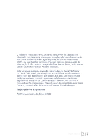 217Grupo de elaboração
O Relatório “30 anos de SUS. Que SUS para 2030?” foi idealizado e
elaborado coletivamente por autores e colaboradores da Organização
Pan-Americana da Saúde/Organização Mundial da Saúde (OPAS/
OMS) e de instituições parceiras. Fizeram parte da coordenação da
elaboração do documento: Joaquín Molina, Renato Tasca, Júlio Suarez,
Janine Giuberti Coutinho, Adriano Massuda.
Esta foi uma publicação revisada e aprovada pelo Comitê Editorial
da OPAS/OMS Brasil, que visa garantir a qualidade e o alinhamento
estratégico dos documentos publicados. Em cada um dos capítulos
estão indicados os respectivos autores, colaboradores, revisores,
seguindo os preceitos do Comitê Editorial da OPAS/OMS Brasil. A
revisão final foi realizada por Flávio Goulart, Lucimar Rodrigues Coser
Cannon, Janine Giuberti Coutinho e Vanessa Pinheiro Borges.
Projeto gráfico e diagramação
All Type Assessoria Editorial EIRELI
 