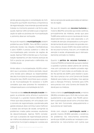 zendo graves prejuízos à consolidação do SUS.
Enquanto que 16,25% reconhece a importância
da regionalização, mas entende que está sendo
tratada no momento possível e de forma ade-
quada. Apenas 1,25% considera que a regionali-
zação se opõe ao processo de municipalização
e, portanto, deve ser rechaçada.
No que diz respeito à municipalização, existem
problemas para 92,68%. Para 48,78% é preciso
profunda revisão nas relações interfederativas
e para 43,90% é preciso substituir a ideia de
municipalização pelo conceito de regiões de
saúde. Apenas 7,32% entende que a municipa-
lização representa um dos maiores avanços do
SUS e precisa ser preservada e defendida nos
moldes atuais.
Ainda sobre a municipalização, 62,20% enten-
dem que o processo, embora acertado, requer
uma revisão para adequar as responsabilida-
des dos municípios às suas reais possibilidades.
Enquanto isso, 25,61% reconhece que o proces-
so de municipalização foi excessivo e 12,20%
considera que esse processo foi necessário e
indispensável para a consolidação do SUS.
Tratando-se das redes de atenção à saúde nin-
guém as entende como afronta à autonomia
municipal. E, a grande maioria (80,49%) reco-
nhece que essa proposta, em articulação com
o conceito de regionalização, coordenada pela
gestão estadual, deve contribuir para melhorar
o acesso aos serviços de saúde, corrigindo os
problemas criados pelos excessos resultantes
da descentralização. Apenas 19,51% conside-
ram que a proposta de regionalização precisa
ser melhor estudada para que possa respeitar a
autonomia municipal e assegurar o acesso aos
bens e serviços de saúde para todos os habitan-
tes da região.
No que diz respeito aos recursos humanos, a
maioria (86,07%) concorda que existe carência,
principalmente de médicos, sendo que para
74,68% esta carência ocorre nas áreas de menor
desenvolvimento e que está associada a um
modelo de atenção ultrapassado e a uma gran-
de demanda do setor privado nos grandes cen-
tros urbanos. Já para 13,92% não existe carência
de recursos humanos, mas sim, um modelo de
atenção à saúde ultrapassado que é demasia-
damente centrado no médico.
Quanto à política de recursos humanos, a
maioria (73,02%) compreende que para resolver
a questão é preciso adotar planos de carreira,
mas com contratos de trabalho privados regi-
dos pela CLT para todas as profissões da saú-
de. Na opinião de 23,81%, para resolver a ques-
tão não é preciso criar uma Carreira de Estado
(federal) para todas as profissões, mas apenas
para a Atenção Primária. Somente para 3,17%
seria preciso criar uma Carreira de Estado (fe-
deral) para os médicos.
Sobre o tema de participação social, a maioria
(96,16%) considera que o SUS não cumpre ade-
quadamente o seu papel, mas 79,49% perce-
bem a participação social como uma boa ideia
que não tem funcionado adequadamente e
que precisa ser repensada.
Ainda com relação à participação social, a
grande maioria (91,36%) percebe a existência
de problemas nos instrumentos existentes,
sendo que 49,38% acredita ser necessário com-
plementar os instrumentos com outros que
20 Relatório 30 anos de SUS, que SUS para 2030?
 