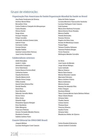Grupo de elaboração:
Organização Pan-Americana da Saúde/Organização Mundial da Saúde no Brasil
Ana Paula Cavalcante de Oliveira
Antônio Neves Ribas
Bernadino Vitoy
Carlos Frederico Campelo de Albuquerque
Carlos Rosales
Dévora Kestel
Diogo Alves
Enrique Vazquez
Felipe Carvalho
Fernando Antônio Gomes Leles
Gabriel Vivas
Giovanini Coelho
Giovani Ravasi
Haydee Padilla
Iasmine Lorena Silva Ventura
Juan Cortez-Escalante
Kátia de Pinho Campos
Luciana Monteiro Vasconcelos Sardinha
Lucimar Rodrigues Coser Cannon
Lely Gusman
Maria Alice Barbosa Fortunato
Maria Dolores Perez-Rosales
Mónica Padilla
Pamela Bermudez
Romina Oliveira
Rogério da Silva Lima
Rosane de Mendonça Gomes
Tomás Pippo
Tatiana Coimbra Selmann
Vanessa Pinheiro Borges
Victor Pavarino
Wellington Mendes Carvalho
Colaboradores externos:
Adele Benzaken
André S. Szklo
Alexandre Grangeiro
Artur Kalichman
Carine Bianca Ferreira Nied
Catharina Soares
Claudia Buchweitz
Cláudio Maierovitch
Cláudio Dutra Crespo
Clélia Aranda
Daniel Duba Silveira Elia
Davide Rasella
David Rios
Dario Barreira
Deborah Carvalho Malta
Dirceu Greco
Ednir Assis
Eduardo Hage
Elisandrea Sguario Kemper
Erno Harzheim
Fabio Mesquita
Francisco Pedrosa
Gerson Fernando Mendes Pereira
Humberto Fonseca
Isabela Cardoso Pinto
Ivo Brito
José Cassio de Moraes
Jorge Adrian Beloqui
Laise Andrade
Márcia Teixeira
Maria Clara Gianna
Marina Shinzato Camelo
Marciana Feliciano
Marco Antônio Vitória
Marco Andreazzi
Mônica Duraes
Naomar de Almeida Filho
Pedro Chequer
Renilson Rehem
Tânia Cristina Morais Santa Bárbara Rehem
Tânia Celeste Nunes
Silvania Sales
Thadeu Santos
Liliana Santos
Thomas Hone
Vinicius Oliveira
Sandra Fortes
Silvania Sales
Wanderson Kleber de Oliveira
Comitê Editorial da OPAS/OMS Brasil:
Joaquín Molina
Lucimar Rodrigues Coser Cannon
Carlos Rosales Echevarria
Janine Giuberti Coutinho
218 Relatório 30 anos de SUS, que SUS para 2030?
 