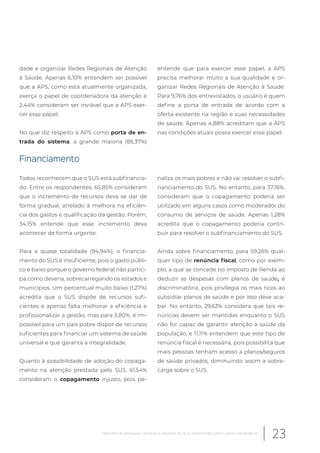 dade e organizar Redes Regionais de Atenção
à Saúde. Apenas 6,10% entendem ser possível
que a APS, como está atualmente organizada,
exerça o papel de coordenadora da atenção e
2,44% consideram ser inviável que a APS exer-
cer esse papel.
No que diz respeito à APS como porta de en-
trada do sistema, a grande maioria (85,37%)
entende que para exercer esse papel, a APS
precisa melhorar muito a sua qualidade e or-
ganizar Redes Regionais de Atenção à Saúde.
Para 9,76% dos entrevistados, o usuário é quem
define a porta de entrada de acordo com a
oferta existente na região e suas necessidades
de saúde. Apenas 4,88% acreditam que a APS
nas condições atuais possa exercer esse papel.
Financiamento
Todos reconhecem que o SUS está subfinancia-
do. Entre os respondentes, 65,85% consideram
que o incremento de recursos deva se dar de
forma gradual, atrelado à melhora na eficiên-
cia dos gastos e qualificação da gestão. Porém,
34,15% entende que esse incremento deva
acontecer de forma urgente.
Para a quase totalidade (94,94%), o financia-
mento do SUS é insuficiente, pois o gasto públi-
co é baixo porque o governo federal não partici-
pa como deveria, sobrecarregando os estados e
municípios. Um percentual muito baixo (1,27%)
acredita que o SUS dispõe de recursos sufi-
cientes e apenas falta melhorar a eficiência e
profissionalizar a gestão, mas para 3,80%, é im-
possível para um país pobre dispor de recursos
suficientes para financiar um sistema de saúde
universal e que garanta a integralidade.
Quanto à possibilidade de adoção do copaga-
mento na atenção prestada pelo SUS, 61,54%
consideram o copagamento injusto, pois pe-
naliza os mais pobres e não vai resolver o subfi-
nanciamento do SUS. No entanto, para 37,16%,
consideram que o copagamento poderia ser
utilizado em alguns casos como moderador do
consumo de serviços de saúde. Apenas 1,28%
acredita que o copagamento poderia contri-
buir para resolver o subfinanciamento do SUS.
Ainda sobre financiamento, para 59,26% qual-
quer tipo de renúncia fiscal, como por exem-
plo, a que se concede no Imposto de Renda ao
deduzir as despesas com planos de saúde, é
discriminatória, pois privilegia os mais ricos ao
subsidiar planos de saúde e por isso deve aca-
bar. No entanto, 29,63% considera que tais re-
núncias devem ser mantidas enquanto o SUS
não for capaz de garantir atenção à saúde da
população, e 11,11% entendem que este tipo de
renúncia fiscal é necessária, pois possibilita que
mais pessoas tenham acesso a planos/seguros
de saúde privados, diminuindo assim a sobre-
carga sobre o SUS.
23Relatório de pesquisa: Cenários e desafios do SUS desenhados pelos atores estratégicos
 
