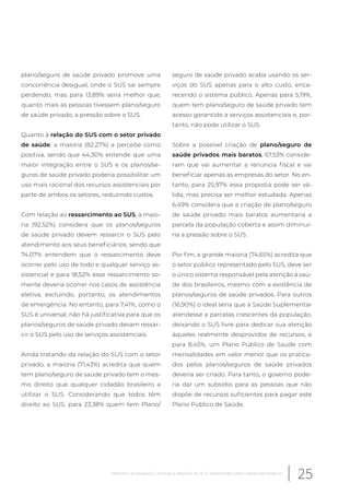 plano/seguro de saúde privado promove uma
concorrência desigual, onde o SUS sai sempre
perdendo, mas para 13,89% seria melhor que,
quanto mais as pessoas tivessem plano/seguro
de saúde privado, a pressão sobre o SUS.
Quanto à relação do SUS com o setor privado
de saúde, a maioria (82,27%) a percebe como
positiva, sendo que 44,30% entende que uma
maior integração entre o SUS e os planos/se-
guros de saúde privado poderia possibilitar um
uso mais racional dos recursos assistenciais por
parte de ambos os setores, reduzindo custos.
Com relação ao ressarcimento ao SUS, a maio-
ria (92,52%) considera que os planos/seguros
de saúde privado devem ressarcir o SUS pelo
atendimento aos seus beneficiários, sendo que
74,07% entendem que o ressarcimento deve
ocorrer pelo uso de todo e qualquer serviço as-
sistencial e para 18,52% esse ressarcimento so-
mente deveria ocorrer nos casos de assistência
eletiva, excluindo, portanto, os atendimentos
de emergência. No entanto, para 7,41%, como o
SUS é universal, não há justificativa para que os
planos/seguros de saúde privado devam ressar-
cir o SUS pelo uso de serviços assistenciais.
Ainda tratando da relação do SUS com o setor
privado, a maioria (71,43%) acredita que quem
tem plano/seguro de saúde privado tem o mes-
mo direito que qualquer cidadão brasileiro a
utilizar o SUS. Considerando que todos têm
direito ao SUS, para 23,38% quem tem Plano/
seguro de saúde privado acaba usando os ser-
viços do SUS apenas para o alto custo, enca-
recendo o sistema público. Apenas para 5,19%,
quem tem plano/seguro de saúde privado tem
acesso garantido a serviços assistenciais e, por-
tanto, não pode utilizar o SUS.
Sobre a possível criação de plano/seguro de
saúde privados mais baratos, 67,53% conside-
ram que vai aumentar a renúncia fiscal e vai
beneficiar apenas as empresas do setor. No en-
tanto, para 25,97% essa proposta pode ser vá-
lida, mas precisa ser melhor estudada. Apenas
6,49% considera que a criação de plano/seguro
de saúde privado mais baratos aumentaria a
parcela da população coberta e assim diminui-
ria a pressão sobre o SUS.
Por fim, a grande maioria (74,65%) acredita que
o setor público representado pelo SUS, deve ser
o único sistema responsável pela atenção à saú-
de dos brasileiros, mesmo com a existência de
planos/seguros de saúde privados. Para outros
(16,90%) o ideal seria que a Saúde Suplementar
atendesse a parcelas crescentes da população,
deixando o SUS livre para dedicar sua atenção
àqueles realmente desprovidos de recursos, e
para 8,45%, um Plano Público de Saúde com
mensalidades em valor menor que os pratica-
dos pelos planos/seguros de saúde privados
deveria ser criado. Para tanto, o governo pode-
ria dar um subsídio para as pessoas que não
dispõe de recursos suficientes para pagar este
Plano Público de Saúde.
25Relatório de pesquisa: Cenários e desafios do SUS desenhados pelos atores estratégicos
 