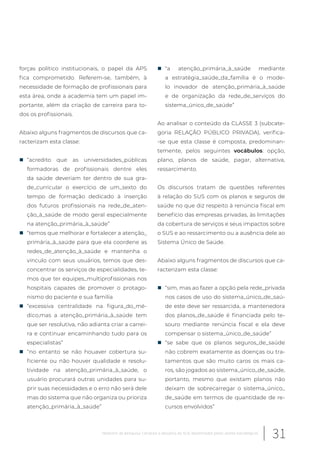 forças político institucionais, o papel da APS
fica comprometido. Referem-se, também, à
necessidade de formação de profissionais para
esta área, onde a academia tem um papel im-
portante, além da criação de carreira para to-
dos os profissionais.
Abaixo alguns fragmentos de discursos que ca-
racterizam esta classe:
„ “acredito que as universidades_públicas
formadoras de profissionais dentre eles
da saúde deveriam ter dentro de sua gra-
de_curricular o exercício de um_sexto do
tempo de formação dedicado à inserção
dos futuros profissionais na rede_de_aten-
ção_à_saúde de modo geral especialmente
na atenção_primária_à_saúde”
„ “temos que melhorar e fortalecer a atenção_
primária_à_saúde para que ela coordene as
redes_de_atenção_à_saúde e mantenha o
vínculo com seus usuários, temos que des-
concentrar os serviços de especialidades, te-
mos que ter equipes_multiprofissionais nos
hospitais capazes de promover o protago-
nismo do paciente e sua família
„ “excessiva centralidade na figura_do_mé-
dico,mas a atenção_primária_à_saúde tem
que ser resolutiva, não adianta criar a carrei-
ra e continuar encaminhando tudo para os
especialistas”
„ “no entanto se não houaver cobertura su-
ficiente ou não houver qualidade e resolu-
tividade na atenção_primária_à_saúde, o
usuário procurará outras unidades para su-
prir suas necessidades e o erro não será dele
mas do sistema que não organiza ou prioriza
atenção_primária_à_saúde”
„ “a atenção_primária_à_saúde mediante
a estratégia_saúde_da_família é o mode-
lo inovador de atenção_primária_à_saúde
e de organização da rede_de_serviços do
sistema_único_de_saúde”
Ao analisar o conteúdo da CLASSE 3 (subcate-
goria RELAÇÃO PÚBLICO PRIVADA), verifica-
-se que esta classe é composta, predominan-
temente, pelos seguintes vocábulos: opção,
plano, planos de saúde, pagar, alternativa,
ressarcimento.
Os discursos tratam de questões referentes
à relação do SUS com os planos e seguros de
saúde no que diz respeito à renúncia fiscal em
benefício das empresas privadas, às limitações
da cobertura de serviços e seus impactos sobre
o SUS e ao ressarcimento ou a ausência dele ao
Sistema Único de Saúde.
Abaixo alguns fragmentos de discursos que ca-
racterizam esta classe:
„ “sim, mas ao fazer a opção pela rede_privada
nos casos de uso do sistema_único_de_saú-
de este deve ser ressarcida, a mantenedora
dos planos_de_saúde é financiada pelo te-
souro mediante renúncia fiscal e ela deve
compensar o sistema_único_de_saúde”
„ “se sabe que os planos seguros_de_saúde
não cobrem exatamente as doenças ou tra-
tamentos que são muito caros os mais ca-
ros, são jogados ao sistema_único_de_saúde,
portanto, mesmo que existam planos não
deixam de sobrecarregar o sistema_único_
de_saúde em termos de quantidade de re-
cursos envolvidos”
31Relatório de pesquisa: Cenários e desafios do SUS desenhados pelos atores estratégicos
 