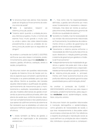 „ “a renúncia_fiscal dos planos mais baratos
pode ser dirigida ao financiamento do siste-
ma único de saúde”
„ “cabe à operadora ressarcir ao
sistema_único_de_saúde…”
„ “mesmo assim quando a unidade_de_tera-
pia_intensiva já gastou muito, o número de
exames ficou muito grande e muito caro
ou ainda o plano não cobre determinados
procedimentos é para as unidades do sis-
tema_único_de_saúde que os segurados se
dirigem”
Ao analisar o conteúdo da CLASSE 2 (GESTÃO)
verifica-se que esta classe é composta, predo-
minantemente, pelos seguintes vocábulos: ne-
cessário, gestão, eficiência, avaliação, direito à
saúde, competência.
Os discursos tratam de questões relacionadas
à gestão do Sistema Único de Saúde com to-
dos os aspectos que a envolvem, apontando as
limitações e as potencialidades para que esta
seja efetiva. Dentre as questões, são tratadas
aquelas relacionadas à qualificação da gestão;
aprimoramento de mecanismos para o moni-
toramento e avaliação; necessidade de avalia-
ção dos modelos alternativos de gestão envol-
vendo as parcerias públicas privadas, além dos
planos de saúde que, conforme previsto, deve-
riam ser complementares e não substitutivos; e
que apesar do subfinanciamento do sistema se
faz necessário que se estabeleça um plano de
ação para melhorar a gestão dos recursos e sua
eficiência.
„ “... revela também as falhas da gestão, a
ausência de organização e de protocolos
assistenciais...”
„ •. “…. mas como não há responsabilidades
definidas, a gestão será eficiente por mero
acaso fundamental e necessária a descen-
tralização, mas deve ser revista as pactua-
ções entre entes_federados para garantia de
eficiência e qualidade do sistema…”
„ “acredito no modelo, mas há necessidade de
sua revisão não exclusivamente relacionada
ao financiamento, há problemas de ordena-
mento clínico e jurídico de governança de
gestão de eficiência e de qualidade.”
„ “claramente o sistema precisa enfrentar a
necessidade de reformas profundas entre as
quais destacaria a relação_público_privada,
o sistema de governança e gestão e o mode-
lo de financiamento.”
„ “independentemente da modalidade de ge-
rência, o gestor não pode abrir mão e deve
assumir as suas competências e, responsabi-
lidades sanitárias de fazer a gestão_sistêmica
„ do sistema_único_de_saúde e, principal-
mente, com maior autonomia local só uma
profunda reforma_de_estado garantiria essa
possibilidade para a administração_direta”.
Ao analisar o conteúdo da CLASSE 1
(NECESSIDADES) verifica-se que esta classe é
composta, predominantemente, pelos seguin-
tes vocábulos: social, epidemiológico, saúde,
listar, conjunto, cenário.
Os discursos tratam de questões relacionadas
à transição demográfica e epidemiológica,
como geradora de necessidades de saúde, o
que leva necessariamente à discussões sobre
os princípios e diretrizes do SUS. Faz referência
a respeito da produção e reprodução social, as
quais definem as condições de vida e trabalho
dos indivíduos e grupos sociais e, consequen-
32 Relatório 30 anos de SUS, que SUS para 2030?
 