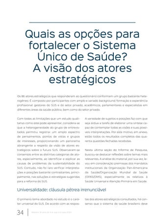 Quais as opções para
fortalecer o Sistema
Único de Saúde?
A visão dos atores
estratégicos
Os 86 atores estratégicos que responderam ao questionário conformam um grupo bastante hete-
rogêneo. É composto por participantes com amplo e variado background, formação e experiência
profissional: gestores do SUS e do setor privado, acadêmicos, parlamentares e especialistas em
diferentes áreas da saúde pública, bem como do setor privado.
Com todas as limitações que um estudo quali-
tativo como este pode apresentar, considera-se
que a heterogeneidade do grupo de entrevis-
tados permitiu registrar um amplo espectro
de pensamentos, pontos de vistas e grupos
de interesses, proporcionando um panorama
abrangente a respeito da visão de atores es-
tratégicos sobre o futuro SUS. Observaram-se
consensos entre as distintas categorias de ato-
res, especialmente, ao identificar e explicar as
causas de problemas da sustentabilidade do
SUS. Contudo, não foi raro verificar interpreta-
ções e posições bastante contrastantes, princi-
palmente, nas soluções e estratégias sugeridas
para a reforma do SUS.
A variedade de sujeitos e posições faz com que
seja árdua a tarefa de elaborar uma síntese ca-
paz de contemplar todas as visões e suas possí-
veis interpretações. Por este motivo, em anexo,
estão todos os resultados completos das qua-
renta questões fechadas recebidas.
Nesta última seção do Informe de Pesquisa,
buscou-se destacar reflexões sobre temas mais
relevantes. A análise do material, por sua vez, le-
vou em consideração premissas dos mandatos
institucionais da Organização Pan-Americana
da Saúde/Organização Mundial da Saúde
(OPAS/OMS), especialmente os relativos à
Saúde Universal e Atenção Primária em Saúde.
Universalidade: cláusula pétrea irrenunciável
O primeiro tema abordado no estudo é o cará-
ter universal do SUS. De acordo com as respos-
tas dos atores estratégicos consultados, há con-
senso que o sistema de saúde brasileiro deve
34 Relatório 30 anos de SUS, que SUS para 2030?
 
