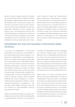 garantir o direito à saúde, conforme consagra-
do na Constituição Federal de 1988. Do total de
86 respostas recebidas sobre este assunto, 98%
são favoráveis que o SUS seja para todos, sem
distinção. Concordam, porém, que há necessi-
dade de reformas para aperfeiçoá-lo e torná-lo
sustentável. Entretanto, mesmo aqueles que
pensam que o SUS precisa de reformas radi-
cais (67 respostas), concordaram que eventuais
mudanças não podem prejudicar os princípios
consagrados na CF, em particular o da univer-
salidade. As reformas apontadas como neces-
sárias envolvem modelo de financiamento,
gestão, governança interfederativa e relação
com setor privado, em uma perspectiva de con-
solidar o sistema em sua concepção original, ao
invés de substituí-lo ou transformá-lo em um
sistema de saúde segmentado, orientado a in-
teresses do mercado privado, em detrimento
ao direito à saúde. Fica claramente entendido
nas respostas dos atores estratégicos que o SUS
precisa ser preservado por ser indispensável
para concretizar o direito à saúde para todas as
pessoas.
Integralidade sim, mas com regulação e instrumentos legais
eficientes.
O conceito de integralidade é intimamente
relacionado ao princípio da universalidade. A
principal questão levantada para explorar a re-
lação entre integralidade e universalidade per-
gunta se o acesso aos serviços de saúde deve
ser compreendido como “TUDO PARA TODOS”,
ou se deve haver limite no escopo de serviços
ofertados à população. Trata-se de um dilema
dos sistemas universais de saúde, e no Brasil
não é diferente. Decorre do aumento de custos
do setor saúde, motivado pelo envelhecimen-
to populacional, aumento da prevalência e da
carga de doenças crônicas e pela introdução
acelerada de novas tecnologias em saúde –
medicamentos, dispositivos médicos e proce-
dimentos diagnósticos e terapêuticos – que,
em alguns casos, podem prolongar a vida, mas
com impacto na sustentabilidade financeira
dos sistemas de saúde.
Apesar das dúvidas expressas por alguns par-
ticipantes sobre o trade-off entre integralidade
e sustentabilidade financeira, houve consenso
na defesa da integralidade: de 85 entrevistados
que enviaram resposta sobre o assunto, 98%
defendem que a integralidade deve permane-
cer como um princípio básico do SUS. No en-
tanto, 64% propõem regular serviços ofertados
pelo SUS, a partir do fortalecimento de meca-
nismos de avaliação de tecnologias em saúde
(ATS), adoção de protocolos clínicos fundamen-
tados na medicina baseada em evidências e
utilização de instrumentos de gestão da clínica.
Porém, este é um ponto controverso: Quem
define e como são estabelecidos os limites da
integralidade? O que seria melhor, uma relação
de serviços a ser garantida pelo sistema públi-
co ou uma lista de serviços não cobertos pelo
SUS? Como é possível evitar cair em um pacote
de serviços simplificado para os mais pobres,
o qual foi rejeitado pelos profissionais que res-
ponderam este estudo? Estas são apenas algu-
mas das perguntas possíveis, que mostram a
complexidade e a delicadeza do assunto.
35Relatório de pesquisa: Cenários e desafios do SUS desenhados pelos atores estratégicos
 