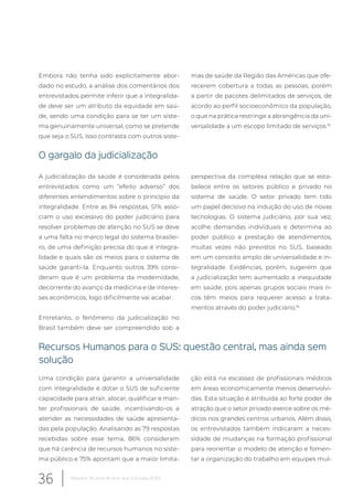 Embora não tenha sido explicitamente abor-
dado no estudo, a análise dos comentários dos
entrevistados permite inferir que a integralida-
de deve ser um atributo da equidade em saú-
de, sendo uma condição para se ter um siste-
ma genuinamente universal, como se pretende
que seja o SUS. Isso contrasta com outros siste-
mas de saúde da Região das Américas que ofe-
recerem cobertura a todas as pessoas, porém
a partir de pacotes delimitados de serviços, de
acordo ao perfil socioeconômico da população,
o que na prática restringe a abrangência da uni-
versalidade a um escopo limitado de serviços.15
O gargalo da judicialização
A judicialização da saúde é considerada pelos
entrevistados como um “efeito adverso” dos
diferentes entendimentos sobre o princípio da
integralidade. Entre as 84 respostas, 51% asso-
ciam o uso excessivo do poder judiciário para
resolver problemas de atenção no SUS se deve
a uma falta no marco legal do sistema brasilei-
ro, de uma definição precisa do que é integra-
lidade e quais são os meios para o sistema de
saúde garanti-la. Enquanto outros 39% consi-
deram que é um problema da modernidade,
decorrente do avanço da medicina e de interes-
ses econômicos, logo dificilmente vai acabar.
Entretanto, o fenômeno da judicialização no
Brasil também deve ser compreendido sob a
perspectiva da complexa relação que se esta-
belece entre os setores público e privado no
sistema de saúde. O setor privado tem tido
um papel decisivo na indução do uso de novas
tecnologias. O sistema judiciário, por sua vez,
acolhe demandas individuais e determina ao
poder público a prestação de atendimentos,
muitas vezes não previstos no SUS, baseado
em um conceito amplo de universalidade e in-
tegralidade. Evidências, porém, sugerem que
a judicialização tem aumentado a inequidade
em saúde, pois apenas grupos sociais mais ri-
cos têm meios para requerer acesso a trata-
mentos através do poder judiciário.16
Recursos Humanos para o SUS: questão central, mas ainda sem
solução
Uma condição para garantir a universalidade
com integralidade é dotar o SUS de suficiente
capacidade para atrair, alocar, qualificar e man-
ter profissionais de saúde, incentivando-os a
atender as necessidades de saúde apresenta-
das pela população. Analisando as 79 respostas
recebidas sobre esse tema, 86% consideram
que há carência de recursos humanos no siste-
ma público e 75% apontam que a maior limita-
ção está na escassez de profissionais médicos
em áreas economicamente menos desenvolvi-
das. Esta situação é atribuída ao forte poder de
atração que o setor privado exerce sobre os mé-
dicos nos grandes centros urbanos. Além disso,
os entrevistados também indicaram a neces-
sidade de mudanças na formação profissional
para reorientar o modelo de atenção e fomen-
tar a organização do trabalho em equipes mul-
36 Relatório 30 anos de SUS, que SUS para 2030?
 