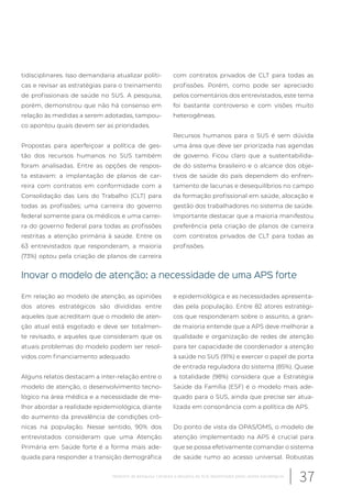 tidisciplinares. Isso demandaria atualizar políti-
cas e revisar as estratégias para o treinamento
de profissionais de saúde no SUS. A pesquisa,
porém, demonstrou que não há consenso em
relação às medidas a serem adotadas, tampou-
co apontou quais devem ser as prioridades.
Propostas para aperfeiçoar a política de ges-
tão dos recursos humanos no SUS também
foram analisadas. Entre as opções de respos-
ta estavam: a implantação de planos de car-
reira com contratos em conformidade com a
Consolidação das Leis do Trabalho (CLT) para
todas as profissões; uma carreira do governo
federal somente para os médicos e uma carrei-
ra do governo federal para todas as profissões
restritas a atenção primária à saúde. Entre os
63 entrevistados que responderam, a maioria
(73%) optou pela criação de planos de carreira
com contratos privados de CLT para todas as
profissões. Porém, como pode ser apreciado
pelos comentários dos entrevistados, este tema
foi bastante controverso e com visões muito
heterogêneas.
Recursos humanos para o SUS é sem dúvida
uma área que deve ser priorizada nas agendas
de governo. Ficou claro que a sustentabilida-
de do sistema brasileiro e o alcance dos obje-
tivos de saúde do país dependem do enfren-
tamento de lacunas e desequilíbrios no campo
da formação profissional em saúde, alocação e
gestão dos trabalhadores no sistema de saúde.
Importante destacar que a maioria manifestou
preferência pela criação de planos de carreira
com contratos privados de CLT para todas as
profissões.
Inovar o modelo de atenção: a necessidade de uma APS forte
Em relação ao modelo de atenção, as opiniões
dos atores estratégicos são divididas entre
aqueles que acreditam que o modelo de aten-
ção atual está esgotado e deve ser totalmen-
te revisado, e aqueles que consideram que os
atuais problemas do modelo podem ser resol-
vidos com financiamento adequado.
Alguns relatos destacam a inter-relação entre o
modelo de atenção, o desenvolvimento tecno-
lógico na área médica e a necessidade de me-
lhor abordar a realidade epidemiológica, diante
do aumento da prevalência de condições crô-
nicas na população. Nesse sentido, 90% dos
entrevistados consideram que uma Atenção
Primária em Saúde forte é a forma mais ade-
quada para responder a transição demográfica
e epidemiológica e as necessidades apresenta-
das pela população. Entre 82 atores estratégi-
cos que responderam sobre o assunto, a gran-
de maioria entende que a APS deve melhorar a
qualidade e organização de redes de atenção
para ter capacidade de coordenador a atenção
à saúde no SUS (91%) e exercer o papel de porta
de entrada reguladora do sistema (85%). Quase
a totalidade (98%) considera que a Estratégia
Saúde da Família (ESF) é o modelo mais ade-
quado para o SUS, ainda que precise ser atua-
lizada em consonância com a política de APS.
Do ponto de vista da OPAS/OMS, o modelo de
atenção implementado na APS é crucial para
que se possa efetivamente comandar o sistema
de saúde rumo ao acesso universal. Robustas
37Relatório de pesquisa: Cenários e desafios do SUS desenhados pelos atores estratégicos
 