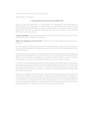 Relatório 30 anos de SUS, que SUS para 2030?
ISBN: 978-92-75-72044-8
© Organização Pan-Americana da Saúde 2018
Todos os direitos reservados. As publicações da Organização Pan-Americana da
Saúde (OPAS) estão disponíveis em seu website em (www.paho.org). As solicitações
de autorização para reproduzir ou traduza, integramente ou em parte, alguma de suas
publicações, deverão se dirigir ao Programa de Publicações através de seu website
(www.paho.org/permissions).
Citação sugerida. Organização Pan-Americana da Saúde. Relatório 30 anos de SUS,
que SUS para 2030? Brasilia : OPAS; 2018
Dados da catalogação na fonte (CIP). Os dados da CIP estão disponíveis em http://iris.
paho.org.
As publicações da Organização Pan-Americana da Saúde contam com a proteção de
direitos autorais segundo os dispositivos do Protocolo 2 da Convenção Universal de
Direitos Autorais.
As designações empregadas e a apresentação do material na presente publicação não
implicam a expressão de uma opinião por parte da Organização Pan-Americana da
Saúde no que se refere à situação de um país, território, cidade ou área ou de suas
autoridades ou no que se refere à delimitação de seus limites ou fronteiras.
A menção de companhias específicas ou dos produtos de determinados fabricantes
não significa que sejam apoiados ou recomendados pela Organização Pan-Americana
da Saúde em detrimento de outros de natureza semelhante que não tenham sido
mencionados. Salvo erros e omissões, o nome dos produtos patenteados é distinguido
pela inicial maiúscula.
Todas as precauções razoáveis foram tomadas pela Organização Pan-Americana da
Saúde para confirmar as informações contidas na presente publicação. No entanto, o
material publicado é distribuído sem garantias de qualquer tipo, sejam elas explícitas
ou implícitas. A responsabilidade pela interpretação e uso do material cabe ao
leitor. Em nenhuma hipótese a Organização Pan-Americana da Saúde deverá ser
responsabilizada por danos resultantes do uso do referido material.
 