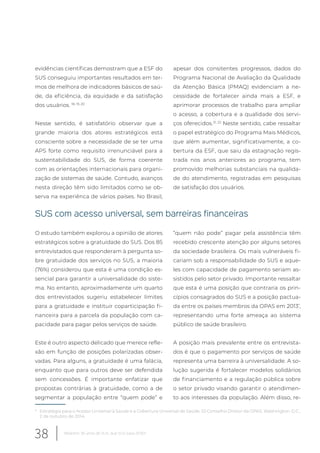 evidências científicas demostram que a ESF do
SUS conseguiu importantes resultados em ter-
mos de melhora de indicadores básicos de saú-
de, da eficiência, da equidade e da satisfação
dos usuários. 18, 19, 20
Nesse sentido, é satisfatório observar que a
grande maioria dos atores estratégicos está
consciente sobre a necessidade de se ter uma
APS forte como requisito irrenunciável para a
sustentabilidade do SUS, de forma coerente
com as orientações internacionais para organi-
zação de sistemas de saúde. Contudo, avanços
nesta direção têm sido limitados como se ob-
serva na experiênca de vários países. No Brasil,
* Estratégia para o Acesso Universal à Saúde e a Cobertura Universal de Saúde. 53 Conselho Diretor da OPAS, Washington. D.C.,
2 de outubro de 2014.
apesar dos consitentes progressos, dados do
Programa Nacional de Avaliação da Qualidade
da Atenção Básica (PMAQ) evidenciam a ne-
cessidade de fortalecer ainda mais a ESF, e
aprimorar processos de trabalho para ampliar
o acesso, a cobertura e a qualidade dos servi-
ços oferecidos.21, 22
Neste sentido, cabe ressaltar
o papel estratégico do Programa Mais Médicos,
que além aumentar, significativamente, a co-
bertura da ESF, que saiu da estagnação regis-
trada nos anos anteriores ao programa, tem
promovido melhorias substanciais na qualida-
de do atendimento, registradas em pesquisas
de satisfação dos usuários.
SUS com acesso universal, sem barreiras financeiras
O estudo também explorou a opinião de atores
estratégicos sobre a gratuidade do SUS. Dos 85
entrevistados que responderam à pergunta so-
bre gratuidade dos serviços no SUS, a maioria
(76%) considerou que esta é uma condição es-
sencial para garantir a universalidade do siste-
ma. No entanto, aproximadamente um quarto
dos entrevistados sugeriu estabelecer limites
para a gratuidade e instituir coparticipação fi-
nanceira para a parcela da população com ca-
pacidade para pagar pelos serviços de saúde.
Este é outro aspecto delicado que merece refle-
xão em função de posições polarizadas obser-
vadas. Para alguns, a gratuidade é uma falácia,
enquanto que para outros deve ser defendida
sem concessões. É importante enfatizar que
propostas contrárias à gratuidade, como a de
segmentar a população entre “quem pode” e
“quem não pode” pagar pela assistência têm
recebido crescente atenção por alguns setores
da sociedade brasileira. Os mais vulneráveis fi-
cariam sob a responsabilidade do SUS e aque-
les com capacidade de pagamento seriam as-
sistidos pelo setor privado. Importante ressaltar
que esta é uma posição que contraria os prin-
cípios consagrados do SUS e a posição pactua-
da entre os países membros da OPAS em 2013*
,
representando uma forte ameaça ao sistema
público de saúde brasileiro.
A posição mais prevalente entre os entrevista-
dos é que o pagamento por serviços de saúde
representa uma barreira à universalidade. A so-
lução sugerida é fortalecer modelos solidários
de financiamento e a regulação pública sobre
o setor privado visando garantir o atendimen-
to aos interesses da população. Além disso, re-
38 Relatório 30 anos de SUS, que SUS para 2030?
 