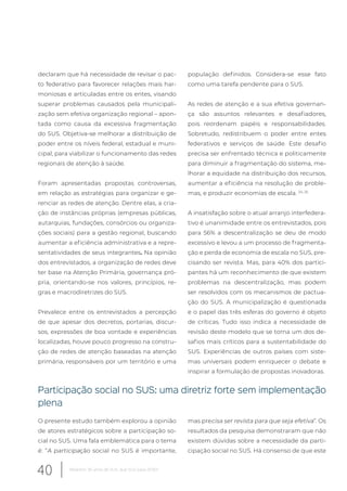 declaram que há necessidade de revisar o pac-
to federativo para favorecer relações mais har-
moniosas e articuladas entre os entes, visando
superar problemas causados pela municipali-
zação sem efetiva organização regional – apon-
tada como causa da excessiva fragmentação
do SUS. Objetiva-se melhorar a distribuição de
poder entre os níveis federal, estadual e muni-
cipal, para viabilizar o funcionamento das redes
regionais de atenção à saúde.
Foram apresentadas propostas controversas,
em relação as estratégias para organizar e ge-
renciar as redes de atenção. Dentre elas, a cria-
ção de instâncias próprias (empresas públicas,
autarquias, fundações, consórcios ou organiza-
ções sociais) para a gestão regional, buscando
aumentar a eficiência administrativa e a repre-
sentatividades de seus integrantes. Na opinião
dos entrevistados, a organização de redes deve
ter base na Atenção Primária, governança pró-
pria, orientando-se nos valores, princípios, re-
gras e macrodiretrizes do SUS.
Prevalece entre os entrevistados a percepção
de que apesar dos decretos, portarias, discur-
sos, expressões de boa vontade e experiências
localizadas, houve pouco progresso na constru-
ção de redes de atenção baseadas na atenção
primária, responsáveis por um território e uma
população definidos. Considera-se esse fato
como uma tarefa pendente para o SUS.
As redes de atenção e a sua efetiva governan-
ça são assuntos relevantes e desafiadores,
pois reordenam papéis e responsabilidades.
Sobretudo, redistribuem o poder entre entes
federativos e serviços de saúde. Este desafio
precisa ser enfrentado técnica e politicamente
para diminuir a fragmentação do sistema, me-
lhorar a equidade na distribuição dos recursos,
aumentar a eficiência na resolução de proble-
mas, e produzir economias de escala. 24, 25
A insatisfação sobre o atual arranjo interfedera-
tivo é unanimidade entre os entrevistados, pois
para 56% a descentralização se deu de modo
excessivo e levou a um processo de fragmenta-
ção e perda de economia de escala no SUS, pre-
cisando ser revista. Mas, para 40% dos partici-
pantes há um reconhecimento de que existem
problemas na descentralização, mas podem
ser resolvidos com os mecanismos de pactua-
ção do SUS. A municipalização é questionada
e o papel das três esferas do governo é objeto
de críticas. Tudo isso indica a necessidade de
revisão deste modelo que se torna um dos de-
safios mais críticos para a sustentabilidade do
SUS. Experiências de outros países com siste-
mas universais podem enriquecer o debate e
inspirar a formulação de propostas inovadoras.
Participação social no SUS: uma diretriz forte sem implementação
plena
O presente estudo também explorou a opinião
de atores estratégicos sobre a participação so-
cial no SUS. Uma fala emblemática para o tema
é: “A participação social no SUS é importante,
mas precisa ser revista para que seja efetiva”. Os
resultados da pesquisa demonstraram que não
existem dúvidas sobre a necessidade da parti-
cipação social no SUS. Há consenso de que este
40 Relatório 30 anos de SUS, que SUS para 2030?
 